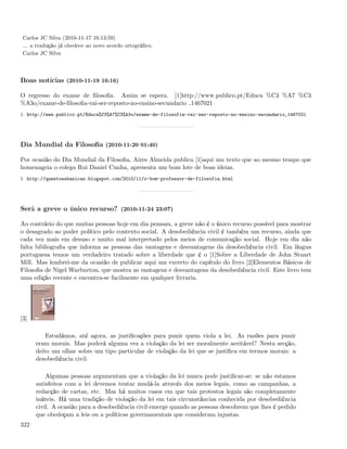 Carlos JC Silva (2010-11-17 16:13:59)
 ... a tradução já obedece ao novo acordo ortográﬁco.
 Carlos JC Silva



Boas notícias (2010-11-19 16:16)

O regresso do exame de ﬁlosoﬁa. Assim se espera. [1]http://www.publico.pt/Educa %C3 %A7 %C3
%A3o/exame-de-ﬁlosoﬁa-vai-ser-reposto-no-ensino-secundario 1467021
1. http://www.publico.pt/Educa%C3%A7%C3%A3o/exame-de-filosofia-vai-ser-reposto-no-ensino-secundario_1467021




Dia Mundial da Filosoﬁa (2010-11-20 01:40)

Por ocasião do Dia Mundial da Filosoﬁa, Aires Almeida publica [1]aqui um texto que ao mesmo tempo que
homenageia o colega Rui Daniel Cunha, apresenta um bom lote de boas ideias.
1. http://questoesbasicas.blogspot.com/2010/11/o-bom-professor-de-filosofia.html




Será a greve o único recurso? (2010-11-24 23:07)

Ao contrário do que muitas pessoas hoje em dia pensam, a greve não é o único recurso possível para mostrar
o desagrado ao poder político pelo contexto social. A desobediência civil é também um recurso, ainda que
cada vez mais em desuso e muito mal interpretado pelos meios de comunicação social. Hoje em dia não
falta bibliograﬁa que informa as pessoas das vantagens e desvantagens da desobediência civil. Em língua
portuguesa temos um verdadeiro tratado sobre a liberdade que é o [1]Sobre a Liberdade de John Stuart
Mill. Mas lembrei-me da ocasião de publicar aqui um excerto do capítulo do livro [2]Elementos Básicos de
Filosoﬁa de Nigel Warburton, que mostra as vantagens e desvantagens da desobediência civil. Este livro tem
uma edição recente e encontra-se facilmente em qualquer livraria.




[3]

          Estudámos, até agora, as justiﬁcações para punir quem viola a lei. As razões para punir
      eram morais. Mas poderá alguma vez a violação da lei ser moralmente aceitável? Nesta secção,
      deito um olhar sobre um tipo particular de violação da lei que se justiﬁca em termos morais: a
      desobediência civil.

          Algumas pessoas argumentam que a violação da lei nunca pode justiﬁcar-se: se não estamos
      satisfeitos com a lei devemos tentar mudá-la através dos meios legais, como as campanhas, a
      redacção de cartas, etc. Mas há muitos casos em que tais protestos legais são completamente
      inúteis. Há uma tradição de violação da lei em tais circunstâncias conhecida por desobediência
      civil. A ocasião para a desobediência civil emerge quando as pessoas descobrem que lhes é pedido
      que obedeçam a leis ou a políticas governamentais que consideram injustas.
322
 