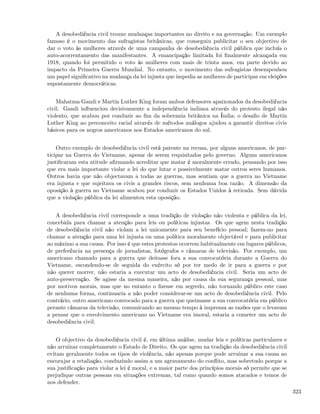 A desobediência civil trouxe mudanças importantes no direito e na governação. Um exemplo
famoso é o movimento das sufragistas britânicas, que conseguiu publicitar o seu objectivo de
dar o voto às mulheres através de uma campanha de desobediência civil pública que incluía o
auto-acorrentamento das manifestantes. A emancipação limitada foi ﬁnalmente alcançada em
1918, quando foi permitido o voto às mulheres com mais de trinta anos, em parte devido ao
impacto da Primeira Guerra Mundial. No entanto, o movimento das sufragistas desempenhou
um papel signiﬁcativo na mudança da lei injusta que impedia as mulheres de participar em eleições
supostamente democráticas.


    Mahatma Gandi e Martin Luther King foram ambos defensores apaixonados da desobediência
civil. Gandi inﬂuenciou decisivamente a independência indiana através do protesto ilegal não
violento, que acabou por conduzir ao ﬁm da soberania britânica na Índia; o desaﬁo de Martin
Luther King ao preconceito racial através de métodos análogos ajudou a garantir direitos civis
básicos para os negros americanos nos Estados americanos do sul.


    Outro exemplo de desobediência civil está patente na recusa, por alguns americanos, de par-
ticipar na Guerra do Vietname, apesar de serem requisitados pelo governo. Alguns americanos
justiﬁcaram esta atitude aﬁrmando acreditar que matar é moralmente errado, pensando por isso
que era mais importante violar a lei do que lutar e possivelmente matar outros seres humanos.
Outros havia que não objectavam a todas as guerras, mas sentiam que a guerra no Vietname
era injusta e que sujeitava os civis a grandes riscos, sem nenhuma boa razão. A dimensão da
oposição à guerra no Vietname acabou por conduzir os Estados Unidos à retirada. Sem dúvida
que a violação pública da lei alimentou esta oposição.


   A desobediência civil corresponde a uma tradição de violação não violenta e pública da lei,
concebida para chamar a atenção para leis ou políticas injustas. Os que agem nesta tradição
de desobediência civil não violam a lei unicamente para seu benefício pessoal; fazem-no para
chamar a atenção para uma lei injusta ou uma política moralmente objectável e para publicitar
ao máximo a sua causa. Por isso é que estes protestos ocorrem habitualmente em lugares públicos,
de preferência na presença de jornalistas, fotógrafos e câmaras de televisão. Por exemplo, um
americano chamado para a guerra que deitasse fora a sua convocatória durante a Guerra do
Vietname, escondendo-se de seguida do exército só por ter medo de ir para a guerra e por
não querer morrer, não estaria a executar um acto de desobediência civil. Seria um acto de
auto-preservação. Se agisse da mesma maneira, não por causa da sua segurança pessoal, mas
por motivos morais, mas que no entanto o ﬁzesse em segredo, não tornando público este caso
de nenhuma forma, continuaria a não poder considerar-se um acto de desobediência civil. Pelo
contrário, outro americano convocado para a guerra que queimasse a sua convocatória em público
perante câmaras da televisão, comunicando ao mesmo tempo à imprensa as razões que o levavam
a pensar que o envolvimento americano no Vietname era imoral, estaria a cometer um acto de
desobediência civil.


    O objectivo da desobediência civil é, em última análise, mudar leis e políticas particulares e
não arruinar completamente o Estado de Direito. Os que agem na tradição da desobediência civil
evitam geralmente todos os tipos de violência, não apenas porque pode arruinar a sua causa ao
encorajar a retaliação, conduzindo assim a um agravamento do conﬂito, mas sobretudo porque a
sua justiﬁcação para violar a lei é moral, e a maior parte dos princípios morais só permite que se
prejudique outras pessoas em situações extremas, tal como quando somos atacados e temos de
nos defender.
                                                                                                     323
 