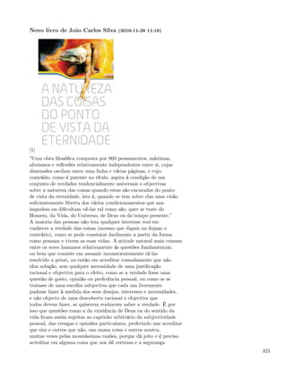 Novo livro de João Carlos Silva (2010-11-28 11:18)




[1]
”Uma obra ﬁlosóﬁca composta por 860 pensamentos, máximas,
aforismos e reﬂexões relativamente independentes entre si, cujas
dimensões oscilam entre uma linha e várias páginas, e cujo
conteúdo, como é patente no título, aspira à condição de um
conjunto de verdades tendencialmente universais e objectivas
sobre a natureza das coisas quando estas são encaradas do ponto
de vista da eternidade, isto é, quando se tem sobre elas uma visão
suﬁcientemente liberta dos vários condicionamentos que nos
impedem ou diﬁcultam vê-las tal como são, quer se trate do
Homem, da Vida, do Universo, de Deus ou do tempo presente.”
A maioria das pessoas não tem qualquer interesse real em
conhecer a verdade das coisas (mesmo que digam ou ﬁnjam o
contrário), como se pode constatar facilmente a partir da forma
como pensam e vivem as suas vidas. A atitude natural mais comum
entre os seres humanos relativamente às questões fundamentais,
ou bem que consiste em assumir inconscientemente tê-las
resolvido a priori, ou então em acreditar comodamente que não
têm solução, sem qualquer necessidade de uma justiﬁcação
racional e objectiva para o efeito, como se a verdade fosse uma
questão de gosto, opinião ou preferência pessoal, ou como se se
tratasse de uma escolha subjectiva que cada um livremente
pudesse fazer à medida dos seus desejos, interesses e necessidades,
e não objecto de uma descoberta racional e objectiva que
todos devem fazer, se quiserem realmente saber a verdade. É por
isso que questões como a da existência de Deus ou do sentido da
vida ﬁcam assim sujeitas ao capricho arbitrário da subjectividade
pessoal, das crenças e opiniões particulares, preferindo uns acreditar
que sim e outros que não, uns numa coisa e outros noutra,
muitas vezes pelas mesmíssimas razões, porque dá jeito e é preciso
acreditar em alguma coisa que nos dê certezas e a segurança
                                                                         325
 