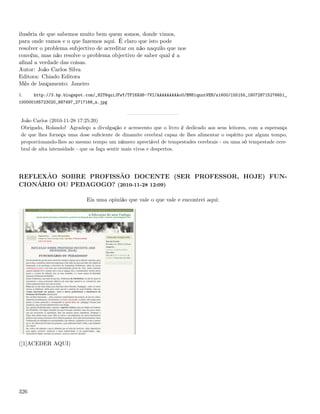 ilusória de que sabemos muito bem quem somos, donde vimos,
para onde vamos e o que fazemos aqui. É claro que isto pode
resolver o problema subjectivo de acreditar ou não naquilo que nos
convém, mas não resolve o problema objectivo de saber qual é a
aﬁnal a verdade das coisas.
Autor: João Carlos Silva
Editora: Chiado Editora
Mês de lançamento: Janeiro
1.    http://3.bp.blogspot.com/_82T6quiJFwY/TPI6Xd8-7VI/AAAAAAAAAoU/BM81qnutVEM/s1600/155155_180728715276651_
100000185723020_687497_2717166_n.jpg



 João Carlos (2010-11-28 17:25:20)
 Obrigado, Rolando! Agradeço a divulgação e acrescento que o livro é dedicado aos seus leitores, com a esperança
 de que lhes forneça uma dose suﬁciente de dinamite cerebral capaz de lhes alimentar o espírito por algum tempo,
 proporcionando-lhes ao mesmo tempo um número apreciável de tempestades cerebrais - ou uma só tempestade cere-
 bral de alta intensidade - que os faça sentir mais vivos e despertos.




REFLEXÃO SOBRE PROFISSÃO DOCENTE (SER PROFESSOR, HOJE) FUN-
CIONÁRIO OU PEDAGOGO? (2010-11-28 12:09)

                            Eis uma opinião que vale o que vale e encontrei aqui:




([1]ACEDER AQUI)




326
 