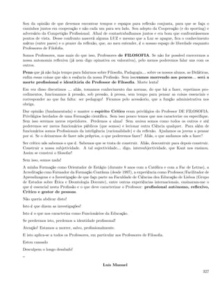 Sou da opinião de que devemos encontrar tempos e espaços para reﬂexão conjunta, para que se faça o
caminhos juntos em cooperação e não cada um para seu lado. Sou adepto da Cooperação (e do sporting) e
adversário da Competição Proﬁssional. Afnal de contastrabalhamos juntos e era bom que confrontássemos
pontos de vista. Desse confronto nascerá alguma LUZ e mesmo que a Luz se apague, ﬁca o conhecimento
mútuo (entre pares) e o prazer da reﬂexão, que, no meu entender, é o nossso espaço de liberdade enquanto
Professores de Filofoﬁa.
Somos Professores, mas mais do que isso, Professores de FILOSOFIA. Se não for possível exercermos a
nossa autonomia reﬂexiva (já nem digo opinativa ou valorativa), pelo menos poderemos falar uns com os
outros.
Pena que já não haja tempo para falarmos sobre Filosoﬁa, Padagogia& sobre os nossos alunos, as Didáticas,
enﬁm essas coisas que são a essência da nossa Proﬁssão. Sem issovamos morrendo aos poucos& será a
morte proﬁssional e identitária do Professor de Filosoﬁa. Morte lenta!
Em vez disso discutimos & aliás, tomamos conhecimento das normas, do que há a fazer, repetimos pro-
cedimentos, funcionamos à pressão, sob pressão, à pressa, sem tempo para pensar as coisas essenciais e
corresponder ao que faz falta: ser pedagogo! Ficamos pelo acessáorio, que a função administrativa nos
obriga.
Dar opinião (fundamentada) e manter o espírito Crítico eram privilégios do Professor DE FILOSOFIA.
Privilégios herdados de uma Formação cientíﬁca. Sem isso pouco temos que nos caracterize ou especiﬁque.
Sem isso seremos meros repetidores. Perdemos a alma! Sem anima somos como todos os outros e até
poderemos ser meros funcionários públicos (que somos) e lecionar outra Ciência qualquer. Para além de
funcionários somos Proﬁssionais da inteligência (racionalidade) e da reﬂexão. Ajudamos os jovens a pensar
por si. Se o deixarmos de fazer nós próprios, o que poderemos fazer? Aliás, o que andamos nós a fazer?
Ser crítico nós sabemos o que é. Sabemos que se trata de construir. Aliás, descontruir para depois construir.
Construir a nossa subjetividade. A tal sujectividade& digo, intersubjectividade, que Kant nos ensinou.
Assim se constroi o ﬁlosofar!
Sem isso, somos nada!
A minha Formação como Orientador de Estágio (durante 8 anos com a Católica e com a Fac de Letras), a
Acreditação cmo Formador da Formação Contínua (desde 1997), a experiência como Professor/Facilitador de
Aprendizagens e a Investigação de que faço parte na Faculdade de Ciências dea Educação de Lisboa (Grupo
de Estudos sobre Ética e Deontologia Docente), entre outras experiências internacionais, ensinaram-me o
que é essencial nesta Proﬁssão e o que deve caracterizar o Professor: proﬁssional autónomo, reﬂexivo,
Crítico e gestor de pessoas.
Não queria abdicar disto!
Isto é que dizem as investigações!
Isto é o que nos caracteriza como Funcionários da Educação.
Se perdermos isto, perdemos a identidade proﬁssonal!
Atenção! Estamos a morrer, salvo, proﬁssionalmente.
E isto aplica-se a todos os Professores, em particular aos Professores de Filosoﬁa.
Estou cansado
Desculpem o longo desabafo!


                                               Luís Manuel
                                                                                                         327
 
