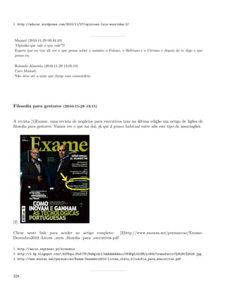 1. http://educar.wordpress.com/2010/11/27/opinioes-luis-mourinha-2/



 Manuel (2010-11-29 09:44:10)
 ”Opinião que vale o que vale”!!!
 Espera que eu vou ali ver o que pensa sobre o assunto o Fulano, o Beltrano e o Cicrano e depois de te digo o que
 penso eu.

 Rolando Almeida (2010-11-29 13:05:19)
 Caro Manuel,
 Não deve ser a mim que dirige esse comentário.




Filosoﬁa para gestores (2010-11-28 13:15)


A revista [1]Exame, uma revista de negócios para executivos traz na última edição um artigo de lições de
ﬁlosoﬁa para gestores. Vamos ver o que sai daí, já que é pouco habitual entre nós este tipo de associações.




[2]

Clicar neste link para aceder ao artigo completo: [3]http://www.mouras.net/persuaccao/Exame-
Dezembro2010 -Licoes uteis ﬁlosoﬁa para executivos.pdf

1. http://aeiou.expresso.pt/economia
2. http://2.bp.blogspot.com/_82T6quiJFwY/TPJVzBgihrI/AAAAAAAAAoc/0FdFg5J41EM/s1600/transferir+%25281%2529.jpg
3. http://www.mouras.net/persuaccao/Exame-Dezembro2010-Licoes_uteis_filosofia_para_executivos.pdf




328
 