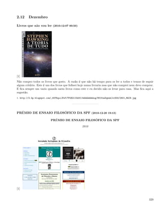2.12     Dezembro

Livros que não vou ler (2010-12-07 00:50)




[1]
Não compro todos os livros que gosto. A razão é que não há tempo para os ler a todos e temos de seguir
algum critério. Este é um dos livros que folheei hoje numa livraria mas que não comprei nem devo comprar.
E ﬁca sempre um vazio quando saem livros como este e eu decido não os levar para casa. Mas ﬁca aqui a
sugestão.
1. http://2.bp.blogspot.com/_82T6quiJFwY/TP2E21IGd3I/AAAAAAAAAog/8UlVunDqkwk/s1600/2601_MAIN.jpg




PRÉMIO DE ENSAIO FILOSÓFICO DA SPF (2010-12-20 19:13)

                           PRÉMIO DE ENSAIO FILOSÓFICO DA SPF

                                                    2010




[1]


                                                                                                     329
 