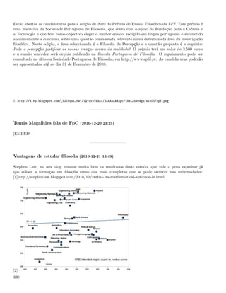 Estão abertas as candidaturas para a edição de 2010 do Prémio de Ensaio Filosóﬁco da SPF. Este prémio é
uma iniciativa da Sociedade Portuguesa de Filosoﬁa, que conta com o apoio da Fundação para a Ciência e
a Tecnologia e que tem como objectivo eleger o melhor ensaio, redigido em língua portuguesa e submetido
anonimamente a concurso, sobre uma questão considerada relevante numa determinada área da investigação
ﬁlosóﬁca. Nesta edição, a área seleccionada é a Filosoﬁa da Percepção e a questão proposta é a seguinte:
Pode a percepção justiﬁcar as nossas crenças acerca da realidade? O prémio terá um valor de 3.500 euros
e o ensaio vencedor será depois publicado na Revista Portuguesa de Filosoﬁa. O regulamento pode ser
consultado no sítio da Sociedade Portuguesa de Filosoﬁa, em http://www.spﬁl.pt. As candidaturas poderão
ser apresentadas até ao dia 31 de Dezembro de 2010.




1. http://4.bp.blogspot.com/_82T6quiJFwY/TQ-qtxVEXDI/AAAAAAAAApc/iNxLZbs64gs/s1600/spf.png




Tomás Magalhães fala de FpC (2010-12-20 23:25)

[EMBED]




Vantagens de estudar ﬁlosoﬁa (2010-12-21 13:49)

Stephen Law, no seu blog, resume muito bem os resultados deste estudo, que vale a pena espreitar já
que coloca a formação em ﬁlosoﬁa como das mais completas que se pode oferecer nas universidades:
[1]http://stephenlaw.blogspot.com/2010/12/verbal- vs-mathematical-aptitude-in.html




[2]
330
 