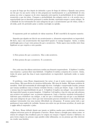 ao grau de força que ﬁca depois de deduzido o grau de força do inferior.» Quando uma pessoa
      me diz que viu um morto voltar à vida pergunto-me imediatamente se a probabilidade de esta
      pessoa me estar a enganar ou de estar enganada será superior à probabilidade de ter realmente
      acontecido o que ela relata. Comparo a probabilidade dos milagres entre si; e de acordo com a
      superioridade que eu descobrir pronuncio a minha decisão, rejeitando sempre o maior milagre. Se
      a falsidade do seu testemunho for mais milagrosa do que o acontecimento que ele relata, então, e
      só então, pode ele pretender guiar a minha convicção ou opinião.




         O argumento pode ser analisado de várias maneiras. É útil concebê-lo da seguinte maneira:

          Suponha que alguém me fala de um acontecimento a, altamente surpreendente ou improvável.
      De facto, seja a um acontecimento tão improvável quanto se consiga imaginar. Assim, a minha
      justiﬁcação para a é que «esta pessoa diz que a aconteceu». Tenho agora uma escolha entre duas
      hipóteses no que respeita a esta questão:




         1) Esta pessoa diz que a aconteceu. Mas a não aconteceu.

         2) Esta pessoa diz que a aconteceu. E a aconteceu.




         Ora, cada uma das alíneas anteriores contém um elemento surpreendente. A hipótese 1 contém
      uma surpresa: a pessoa disse uma falsidade. A hipótese 2 contém a surpresa de a ocorrer. Assim,
      tenho de pesar qual das duas é mais surpreendente ou improvável, rejeitando então «o maior
      milagre».

          O problema, como Hume elegantemente faz notar, é que é muito comum os testemunhos
      serem falsos. Há casos óbvios de mentiras deliberadas. Há casos de ilusões. Há lapsos notórios de
      memória. Onde há transmissão de informação há erros: tradução e compreensão erradas, pessoas
      que tomam metáforas como se fossem verdades literais, e assim por diante. Logo, 1 não envolve
      o mesmo tipo de improbabilidade do que 2. A hipótese 2 implica um milagre: um acontecimento
      tão improvável quanto se possa imaginar. A hipótese 1 só implica o tipo de coisa que nós sabemos
      que acontece em qualquer caso: as pessoas enganam-se. Logo, a barreira «nenhum testemunho é
      suﬁciente para estabelecer um milagre, a não ser que o testemunho seja tal que a sua falsidade
      seja mais milagrosa do que o facto que esse testemunho procura estabelecer» é um obstáculo que
      qualquer testemunho tem uma enorme diﬁculdade em ultrapassar. E mesmo assim tudo o que
      ganhamos é uma espécie de confusão: ﬁcamos sem saber em que devemos acreditar, de modo que
      a opção sábia é suspender o juízo.

          De facto, Hume defende depois que jamais os indícios usados para estabelecer um sistema
      religioso estiveram perto de ultrapassar a barreira. Hume chama a atenção para várias coisas: os
      relatos de milagres têm tendência para ter origem em tempos e lugares remotos e bárbaros; ou
      para terem origem em pessoas cujas paixões estão inﬂamadas; ou em pessoas que têm interesse
      em vender uma história
334
 