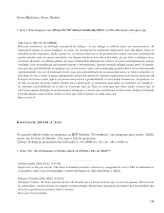 Simon Blackburn, Pense, Gradiva



1. http://4.bp.blogspot.com/_82T6quiJFwY/TST1H4QAFyI/AAAAAAAAAp4/XWSyV-t_d1M/s1600/curas+e+milagres.jpg




João Carlos (2011-01-06 03:09:26)
Deixa-me concentrar na deﬁnição conceptual de milagre: se um milagre é deﬁnido como um acontecimento tão
improvável quanto se possa imaginar, ou como um acontecimento altamente improvável, mas não lógica, ﬁsica ou
metaﬁsicamente impossível, então, apesar de, em termos relativos ou de proximidade causal, existirem naturalmente
acontecimentos mais ou menos prováveis, em termos absolutos isso não é tão claro, já que todo e qualquer acon-
tecimento depende, em última análise, de uma combinatória virtualmente inﬁnita de outros acontecimentos, causas,
condições e/ou circunstâncias que sequencialmente o determinaram, fazendo assim do milagre a regra geral. Se pensar-
mos qual era a probabilidade de qualquer um de nós nascer, tanto pela combinação genética única de um determinado
espermatozóide com um determinado óvulo como pela probabilidade de os nossos pais nunca se terem conhecido, ou
pelo facto de eles e todos os nossos antepassados terem sido possíveis e gerados exactamente pelo mesmo processo até
à origem do homem como espécie; se pensarmos qual era a probabilidade, no tempo dos dinossauros, de qualquer um
de nós, ou mesmo da nossa espécie inteira, vir a existir hoje; se pensarmos qual seria, no momento da ”criação”(?)
do universo a probabilidade de a vida vir a emergir aqui na Terra ou onde quer que fosse, então veremos que, se
aceitarmos aquela deﬁnição de acontecimento milagroso e a menos que acreditemos de facto num desígnio inteligente
à escala cósmica, num sentido radical ou bem que tudo é milagre ou então nada o é.
Que te parece?




Irreverência (2011-01-11 18:41)


No passado sábado estive no programa da RTP Madeira, ”Irreverência”, um programa para jovens. Infeliz-
mente não fui falar de ﬁlosoﬁa. Fica aqui o link do programa:
[1]http://tv1.rtp.pt/programas-rtp/index.php?p id=23099 &e id= &c id=4 &dif=tv

1. http://tv1.rtp.pt/programas-rtp/index.php?p_id=23099&e_id=&c_id=4&dif=tv




cristina simões (2011-01-12 18:55:40)
Esperei até ao ﬁm por ouvi-lo. Não falou de ﬁlosoﬁa (também eu lamento), mas gostei de o ouvir falar de adolescência.
A propósito segui a sua recomendação: comprei Teenagers de David Bainbrige, e adorei.

Rolando Almeida (2011-01-12 19:03:41)
Obrigado Cristina. De facto, gostaria de falar de ﬁlosoﬁa que é a forma de levar algo de novo às pessoas. Não sei tanto
de outras áreas, ou pelo menos, sei somente o senso comum. Mas pronto, pelo menos lá comecei por me justiﬁcar que
só tinha experiência acumulada sobre o assunto.
Bom ano e bom trabalho


                                                                                                                   335
 