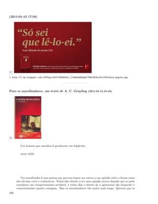 (2011-01-13 17:58)




[1]
1. http://1.bp.blogspot.com/_82T6quiJFwY/TS89AD3nj_I/AAAAAAAAAp8/7H94JBtRsiM/s1600/meia-pagina.png




Para os moralizadores, um texto de A. C. Grayling (2011-01-14 01:43)




[1]

         Um homem que moraliza é geralmente um hipócrita.

         oscar wilde




          Um moralizador é uma pessoa que procura impor aos outros a sua opinião sobre a forma como
      eles deviam viver e conduzir-se. Todos têm direito a ter uma opinião acerca daquilo que se pode
      considerar um comportamento aceitável, e todos têm o direito de a apresentar tão eloquente e
      veementemente quanto consigam. Mas os moralizadores vão muito mais longe. Querem que os
336
 