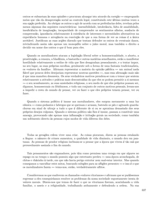 outros se submetam às suas opiniões e procuram alcançar isto através da coerção        empregando
meios que vão da desaprovação social ao controlo legal, constituindo este último muitas vezes a
sua opção preferida. Ao obrigar os outros a agir de acordo com as preferências deles, revelam pelos
menos algumas das seguintes características: insensibilidade, intolerância, falta de amabilidade,
insuﬁciência de imaginação, incapacidade de compreender os sentimentos alheios, ausência de
compreensão, ignorância relativamente à existência de interesses e necessidades alternativos na
experiência humana e arrogância na convicção de que a sua forma de ver as coisas é a única
aceitável. Justiﬁcam as suas acções dizendo que tentam defender os outros de eventuais danos,
reivindicando assim não apenas um monopólio sobre o juízo moral, mas também o direito a
decidir em nome dos outros o que é bom para eles.

    Quando os moralizadores atacam a legislação liberal sobre a homossexualidade, o aborto, a
prostituição, a censura, a blasfémia, a bastardia e outras matérias semelhantes, estão a manifestar
hostilidade relativamente a estilos de vida que lhes desagradam pessoalmente, e a tentar impor,
no seu lugar, as suas próprias escolhas, geralmente sob a forma de uma fantasia tradicionalista,
os «valores da família». Aﬁrmam representar a maioria da opinião pública          um animal nada
ﬁável que poucos deles desejariam representar noutras questões , mas essa aﬁrmação mais não
é que uma manobra desonesta. Os seus verdadeiros motivos prendem-se com o temor que sentem
relativamente a atitudes e práticas mais descontraídas do que eles se podem permitir a si mesmos
   o seu acanhamento, as suas ansiedades religiosas, o seu medo de que eles próprios possam ser,
digamos, homossexuais ou libidinosos, e todo um conjunto de outros motivos pessoais, levam-nos
a impedir o resto do mundo de pensar, ver ou fazer o que eles próprios temem pensar, ver ou
fazer.

   Quando o sistema político é imune aos moralizadores, eles surgem meramente a uma luz
cómica    como pedantes e labregos que se queixam e acusam, batendo os pés e agitando guarda-
chuvas em sinal de ultraje a tudo o que é diferente de si ou se aproxima demasiado dos seus
próprios desejos culposos. Quando o sistema político não lhes é imune, passam a constituir uma
ameaça, provocando não apenas uma inﬂamação e irritação gerais na sociedade, como também
um sofrimento directo às pessoas cujos modos de vida diferem dos deles.




    Todas as gerações crêem viver uma crise. As coisas pioraram, dizem as pessoas estalando
a língua: o número de crimes aumentou, a qualidade de vida diminuiu, o mundo deu em pan-
tanas. As pessoas de pendor religioso inclinam-se a pensar que a época que vivem é tão má que
provavelmente assinala o ﬁm do mundo.

    Tais pensamentos são enganadores, pois têm como premissa uma crença em que algures no
espaço ou no tempo o mundo possuiu algo que entretanto perdeu        uma época aconchegada, de
chitas e cházinho à tarde, em que não havia perigo exterior nem mal-estar interior. Mas quando
começamos a vasculhar estes mitos, buscando soluções para as aﬂições presentes     e isso é o que
os moralizadores fazem      vemo-nos, então, verdadeiramente aﬂitos.

    Consideremos os que enaltecem os chamados «valores vitorianos» e aﬁrmam que se pudéssemos
regressar a eles conseguiríamos resolver os problemas da nossa sociedade supostamente isenta de
valores morais. Dizem-nos que temos de fazer o que os vitorianos ﬁzeram, acarinhando a vida
familiar, o asseio e a religiosidade, trabalhando arduamente e defendendo a ordem. Na sua
                                                                                                      337
 