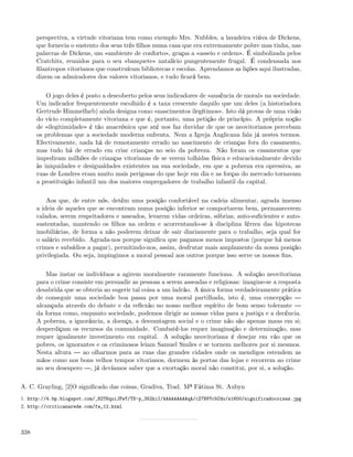 perspectiva, a virtude vitoriana tem como exemplo Mrs. Nubbles, a lavadeira viúva de Dickens,
      que fornecia o sustento dos seus três ﬁlhos numa casa que era extremamente pobre mas tinha, nas
      palavras de Dickens, um «ambiente de conforto», graças a «asseio e ordem». É simbolizada pelos
      Cratchits, reunidos para o seu «banquete» natalício pungentemente frugal. É condensada nos
      ﬁlantropos vitorianos que construíram bibliotecas e escolas. Aprendamos as lições aqui ilustradas,
      dizem os admiradores dos valores vitorianos, e tudo ﬁcará bem.


          O jogo deles é posto a descoberto pelos seus indicadores de «ausência de moral» na sociedade.
      Um indicador frequentemente escolhido é a taxa crescente daquilo que um deles (a historiadora
      Gertrude Himmelfarb) ainda designa como «nascimentos ilegítimos». Isto dá provas de uma visão
      do vício completamente vitoriana e que é, portanto, uma petição de princípio. A própria noção
      de «ilegitimidade» é tão anacrónica que até nos faz duvidar de que os neovitorianos percebam
      os problemas que a sociedade moderna enfrenta. Nem a Igreja Anglicana fala já nestes termos.
      Efectivamente, nada há de remotamente errado no nascimento de crianças fora do casamento,
      mas tudo há de errado em criar crianças no seio da pobreza. Não foram os casamentos que
      impediram milhões de crianças vitorianas de se verem tolhidas física e educacionalmente devido
      às iniquidades e desigualdades existentes na sua sociedade, em que a pobreza era opressiva, as
      ruas de Londres eram muito mais perigosas do que hoje em dia e as forças do mercado tornavam
      a prostituição infantil um dos maiores empregadores de trabalho infantil da capital.


          Aos que, de entre nós, detêm uma posição confortável na cadeia alimentar, agrada imenso
      a ideia de aqueles que se encontram numa posição inferior se comportarem bem, permanecerem
      calados, serem respeitadores e asseados, levarem vidas ordeiras, sóbrias, auto-suﬁcientes e auto-
      sustentadas, mantendo os ﬁlhos na ordem e acorrentando-se à disciplina férrea das hipotecas
      imobiliárias, de forma a não poderem deixar de sair diariamente para o trabalho, seja qual for
      o salário recebido. Agrada-nos porque signiﬁca que pagamos menos impostos (porque há menos
      crimes e subsídios a pagar), permitindo-nos, assim, desfrutar mais amplamente da nossa posição
      privilegiada. Ou seja, impingimos a moral pessoal aos outros porque isso serve os nossos ﬁns.


          Mas instar os indivíduos a agirem moralmente raramente funciona. A solução neovitoriana
      para o crime consiste em persuadir as pessoas a serem asseadas e religiosas: imagine-se a resposta
      desabrida que se obteria ao sugerir tal coisa a um ladrão. A única forma verdadeiramente prática
      de conseguir uma sociedade boa passa por uma moral partilhada, isto é, uma concepção
      alcançada através do debate e da reﬂexão no nosso melhor espírito de bom senso tolerante
      da forma como, enquanto sociedade, podemos dirigir as nossas vidas para a justiça e a decência.
      A pobreza, a ignorância, a doença, a desvantagem social e o crime não são apenas maus em si;
      desperdiçam os recursos da comunidade. Combatê-los requer imaginação e determinação, mas
      requer igualmente investimento em capital. A solução neovitoriana é desejar em vão que os
      pobres, os ignorantes e os criminosos leiam Samuel Smiles e se tornem melhores por si mesmos.
      Nesta altura     ao olharmos para as ruas das grandes cidades onde os mendigos estendem as
      mãos como nos bons velhos tempos vitorianos, dormem às portas das lojas e recorrem ao crime
      no seu desespero , já devíamos saber que a exortação moral não constitui, por si, a solução.

A. C. Grayling, [2]O signiﬁcado das coisas, Gradiva, Trad. Mª Fátima St. Aubyn
1. http://4.bp.blogspot.com/_82T6quiJFwY/TS-p_352kiI/AAAAAAAAAqA/cZ7NVYc5Cdo/s1600/significadocoisas.jpg
2. http://criticanarede.com/fa_12.html




338
 