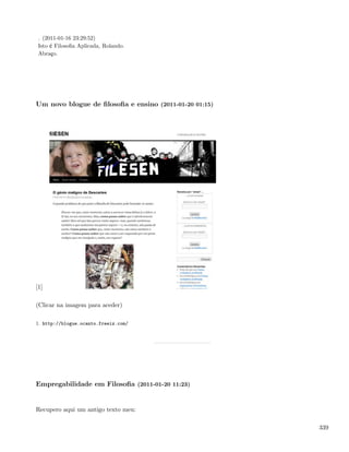 . (2011-01-16 23:29:52)
 Isto é Filosoﬁa Aplicada, Rolando.
 Abraço.




Um novo blogue de ﬁlosoﬁa e ensino (2011-01-20 01:15)




[1]

(Clicar na imagem para aceder)

1. http://blogue.ocanto.freeiz.com/




Empregabilidade em Filosoﬁa (2011-01-20 11:23)


Recupero aqui um antigo texto meu:

                                                        339
 