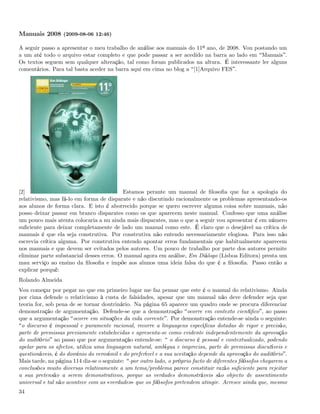 Manuais 2008 (2009-08-06 12:46)

A seguir passo a apresentar o meu trabalho de análise aos manuais do 11º ano, de 2008. Vou postando um
a um até todo o arquivo estar completo e que pode passar a ser acedido na barra ao lado em Manuais .
Os textos seguem sem qualquer alteração, tal como foram publicados na altura. É interessante ler alguns
comentários. Para tal basta aceder na barra aqui em cima no blog a [1]Arquivo FES .




[2]                                       Estamos perante um manual de ﬁlosoﬁa que faz a apologia do
relativismo, mas fá-lo em forma de disparate e não discutindo racionalmente os problemas apresentando-os
aos alunos de forma clara. E isto é aborrecido porque se quero escrever alguma coisa sobre manuais, não
posso deixar passar em branco disparates como os que aparecem neste manual. Confesso que uma análise
um pouco mais atenta colocaria a nu ainda mais disparates, mas o que a seguir vou apresentar é em número
suﬁciente para deixar completamente de lado um manual como este. É claro que o desejável na crítica de
manuais é que ela seja construtiva. Por construtiva não entendo necessariamente elogiosa. Para isso não
escrevia crítica alguma. Por construtiva entendo apontar erros fundamentais que habitualmente aparecem
nos manuais e que devem ser evitados pelos autores. Um pouco de trabalho por parte dos autores permite
eliminar parte substancial desses erros. O manual agora em análise, Em Diálogo (Lisboa Editora) presta um
mau serviço ao ensino da ﬁlosoﬁa e impõe aos alunos uma ideia falsa do que é a ﬁlosoﬁa. Passo então a
explicar porquê:
Rolando Almeida
Vou começar por pegar no que em primeiro lugar me faz pensar que este é o manual do relativismo. Ainda
por cima defende o relativismo à custa de falsidades, apesar que um manual não deve defender seja que
teoria for, sob pena de se tornar doutrinário. Na página 65 aparece um quadro onde se procura diferenciar
demonstração de argumentação. Defende-se que a demonstração ocorre em contexto cientíﬁco , ao passo
que a argumentação ocorre em situações da vida corrente . Por demonstração entende-se ainda o seguinte:
 o discurso é impessoal e puramente racional, recorre a linguagens especíﬁcas dotadas de rigor e precisão,
parte de premissas previamente estabelecidas e apresenta-se como evidente independentemente da aprovação
do auditório ao passo que por argumentação entende-se: o discurso é pessoal e contextualizado, podendo
apelar para os afectos, utiliza uma linguagem natural, ambígua e imprecisa, parte de premissas discutíveis e
questionáveis, é do domínio do verosímil e do preferível e a sua aceitação depende da aprovação do auditório .
Mais tarde, na página 114 diz-se o seguinte: por outro lado, o próprio facto de diferentes ﬁlósofos chegarem a
conclusões muito diversas relativamente a um tema/problema parece constituir razão suﬁciente para rejeitar
a sua pretensão a serem demonstrativos, porque as verdades demonstráveis são objecto de assentimento
universal e tal não acontece com as «verdades» que os ﬁlósofos pretendem atingir. Acresce ainda que, mesmo
34
 