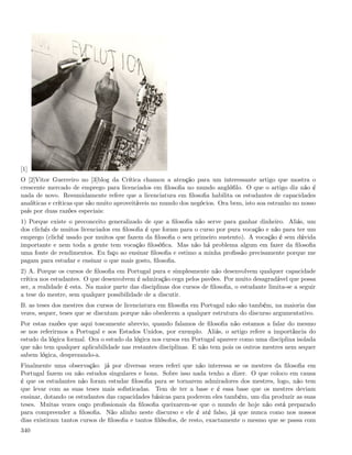 [1]
O [2]Vitor Guerreiro no [3]blog da Crítica chamou a atenção para um interessante artigo que mostra o
crescente mercado de emprego para licenciados em ﬁlosoﬁa no mundo anglóﬁlo. O que o artigo diz não é
nada de novo. Resumidamente refere que a licenciatura em ﬁlosoﬁa habilita os estudantes de capacidades
analíticas e críticas que são muito aproveitáveis no mundo dos negócios. Ora bem, isto soa estranho no nosso
país por duas razões especiais:
1) Porque existe o preconceito generalizado de que a ﬁlosoﬁa não serve para ganhar dinheiro. Aliás, um
dos clichés de muitos licenciados em ﬁlosoﬁa é que foram para o curso por pura vocação e não para ter um
emprego (cliché usado por muitos que fazem da ﬁlosoﬁa o seu primeiro sustento). A vocação é sem dúvida
importante e nem toda a gente tem vocação ﬁlosóﬁca. Mas não há problema algum em fazer da ﬁlosoﬁa
uma fonte de rendimentos. Eu faço ao ensinar ﬁlosoﬁa e estimo a minha proﬁssão precisamente porque me
pagam para estudar e ensinar o que mais gosto, ﬁlosoﬁa.
2) A. Porque os cursos de ﬁlosoﬁa em Portugal pura e simplesmente não desenvolvem qualquer capacidade
crítica nos estudantes. O que desenvolvem é admiração cega pelos pavões. Por muito desagradável que possa
ser, a realidade é esta. Na maior parte das disciplinas dos cursos de ﬁlosoﬁa, o estudante limita-se a seguir
a tese do mestre, sem qualquer possibilidade de a discutir.
B. as teses dos mestres dos cursos de licenciatura em ﬁlosoﬁa em Portugal não são também, na maioria das
vezes, sequer, teses que se discutam porque não obedecem a qualquer estrutura do discurso argumentativo.
Por estas razões que aqui toscamente abrevio, quando falamos de ﬁlosoﬁa não estamos a falar do mesmo
se nos referirmos a Portugal e aos Estados Unidos, por exemplo. Aliás, o artigo refere a importância do
estudo da lógica formal. Ora o estudo da lógica nos cursos em Portugal aparece como uma disciplina isolada
que não tem qualquer aplicabilidade nas restantes disciplinas. E não tem pois os outros mestres nem sequer
sabem lógica, desprezando-a.
Finalmente uma observação: já por diversas vezes referi que não interessa se os mestres da ﬁlosoﬁa em
Portugal fazem ou não estudos singulares e bons. Sobre isso nada tenho a dizer. O que coloco em causa
é que os estudantes não foram estudar ﬁlosoﬁa para se tornarem admiradores dos mestres, logo, não tem
que levar com as suas teses mais soﬁsticadas. Tem de ter a base e é essa base que os mestres deviam
ensinar, dotando os estudantes das capacidades básicas para poderem eles também, um dia produzir as suas
teses. Muitas vezes ouço proﬁssionais da ﬁlosoﬁa queixarem-se que o mundo de hoje não está preparado
para compreender a ﬁlosoﬁa. Não alinho neste discurso e ele é até falso, já que nunca como nos nossos
dias existiram tantos cursos de ﬁlosoﬁa e tantos ﬁlósofos, de resto, exactamente o mesmo que se passa com
340
 