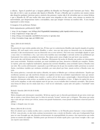 a ciência. Agora é possível que a imagem pública da ﬁlosoﬁa em Portugal ande bastante por baixo. Mas
isso não se deve a que as pessoas não liguem à ﬁlosoﬁa. É que a ﬁlosoﬁa que se pratica nos nossos cursos
não desperta qualquer interesse para a maioria das pessoas e assim não é de estranhar que os cursos fechem
e que a ﬁlosoﬁa do 12º ano tenha tido uma morte sem ninguém se dar conta, nem mesmo os mestres da
universidade, que desprezaram tanto o secundário, mas que sempre viveram na sombra dele. A seu tempo
regressarei a estes temas.
A imagem é do performer Stelarc
Está originalmente publicado[4] AQUI
1. http://4.bp.blogspot.com/_82T6quiJFwY/TTga8wHKGMI/AAAAAAAAAqI/yyGRl-Rpw0Q/s1600/stelarc3.jpg
2. http://vguerreiro.blogs.sapo.pt/
3. http://blog.criticanarede.com/2009/01/filosofia-e-aptides.html
4. http://rolandoa.blogs.sapo.pt/139856.html


Janos (2011-01-20 19:05:37)
Olá,
Eu gostaria de expor minha opinião sobre isso. É claro que ter conhecimento ﬁlosóﬁco não impede ninguém de ganhar
dinheiro, SE você seguir certa corrente ﬁlosóﬁca, a saber, uma que não esteja em desacordo com as demandas de
mercado (e não necessariamente com em desacordo com os seus mestres). Pois seria uma contradição alguém se opor
a uma coisa e se subordinar a ela, e por outra seria também uma contradição o mercado aceitar um proﬁssional que
basicamente luta contra seus próprios interesses. Em algum ponto nessa relação tem que haver uma mentira.
O mercado não está fechado para todas as ﬁlosoﬁas. Obviamente há modos de ﬁlosofar que podem ser interessantes
para nossa sociedade. Nenhuma sociedade, por mais totalitária que fosse, descartou a ﬁlosoﬁa por completo. Porém,
ao rejeitar, pela suas exigências inalienáveis, algumas das correntes ﬁlosóﬁcas, nossa sociedade rejeita a ﬁlosoﬁa como
um todo. Ela a aceita seletivamente: separando o que é útil para ela do que ela considera inútil, pernicioso ou mortal.
Assim, concluímos também que nenhuma sociedade, por mais plural que fosse, jamais aceitou a ﬁlosoﬁa como um
todo.
Em outras palavras, o mercado não rejeita a ﬁlosoﬁa, ele rejeita os ﬁlósofos que o criticam radicalmente. Aqueles que
escolheram assuntos que não interferem demais nos negócios escusos da sociedade (especialmente esses que assumi-
damente desprezam as condições desse mundo), e podem até ser úteis para a perpetuação e desenvolvimento desses
negócios, obviamente serão aceitos, na medida em que se ﬁzerem necessários, é claro. A lógica do capital diz que se
você recebe migalhas, ou não está exigindo mais do que isso, ou seu trabalho não é realmente necessário. Mas invente
uma forma de deixar um rico ainda mais rico, e você vai ser valorizado, e quem sabe até ajudar a ”sociedade” nesse
processo.

Rolando Almeida (2011-01-20 21:53:39)
Olá Janos,
Muito obrigado pelo interessante comentário. Só há um aspecto que eu discordo parcialmente já que estou crente que
não se ajusta a uma leitura linear que é a ideia do mercado ”recusar” autores que o critiquem. Não penso que assim
seja e note até que criticar por criticar, mesmo sem grande fundamento, reune grande acolhimento comercial junto do
público.
abraço e obrigado uma vez mais

Skotos (2011-01-29 11:51:54)
Devo de admitir que a minha escolha entre a carreira de Direito e a de Filosoﬁa pesou bastante o tema económico.
O Prof. como já sabe, eu não tenho nenhum inconveniente com o estudo da ﬁlosoﬁa e acho que é indispensável hoje
para ter uma formação que não dependa exclusivamente da empregabilidade da pessoa e das expectativas que tenha
postas no mundo dos negócios. Também penso que devemos de estudar aquilo para o que temos vocação e não o que
nos reporte mais dinheiro.

                                                                                                                   341
 