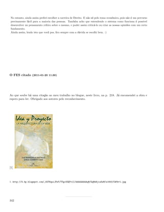 No entanto, ainda assim preferi escolher a carreira de Direito. E não só pelo tema económico, pois não é um percurso
 precisamente fácil para a maioria das pessoas. Também acho que entendendo o sistema como funciona é possivel
 desenvolver un pensamento crítico sobre o mesmo, e poder assim criticá-lo ou criar as nossas opiniões com um certo
 fundamento.
 Ainda assim, lendo isto que você pos, ﬁco sempre com a dúvida se escolhi bem. :)




O FES citado (2011-01-20 11:30)




Ao que soube há uma citação ao meu trabalho no blogue, neste livro, na p. 218. Já encomendei a obra e
espero para ler. Obrigado aos autores pelo reconhecimento.




[1]



1. http://4.bp.blogspot.com/_82T6quiJFwY/TTgc0OQYvlI/AAAAAAAAAqM/GqMeBjiuKzM/s1600/CAPA+1.jpg




342
 