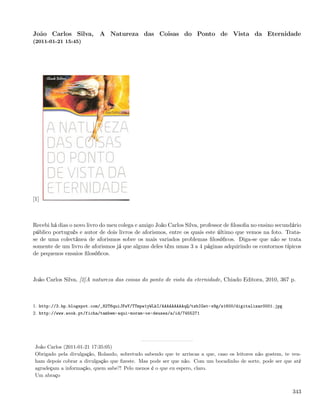 João Carlos Silva, A Natureza das Coisas do Ponto de Vista da Eternidade
(2011-01-21 15:45)




[1]



Recebi há dias o novo livro do meu colega e amigo João Carlos Silva, professor de ﬁlosoﬁa no ensino secundário
público português e autor de dois livros de aforismos, entre os quais este último que vemos na foto. Trata-
se de uma colectânea de aforismos sobre os mais variados problemas ﬁlosóﬁcos. Diga-se que não se trata
somente de um livro de aforismos já que alguns deles têm umas 3 a 4 páginas adquirindo os contornos típicos
de pequenos ensaios ﬁlosóﬁcos.



João Carlos Silva, [2]A natureza das coisas do ponto de vista da eternidade, Chiado Editora, 2010, 367 p.



1. http://3.bp.blogspot.com/_82T6quiJFwY/TTmpw1yWLkI/AAAAAAAAAqQ/tzbIGet-x9g/s1600/digitalizar0001.jpg
2. http://www.wook.pt/ficha/tambem-aqui-moram-os-deuses/a/id/7455271




 João Carlos (2011-01-21 17:35:05)
 Obrigado pela divulgação, Rolando, sobretudo sabendo que te arriscas a que, caso os leitores não gostem, te ven-
 ham depois cobrar a divulgação que ﬁzeste. Mas pode ser que não. Com um bocadinho de sorte, pode ser que até
 agradeçam a informação, quem sabe?! Pelo menos é o que eu espero, claro.
 Um abraço


                                                                                                             343
 