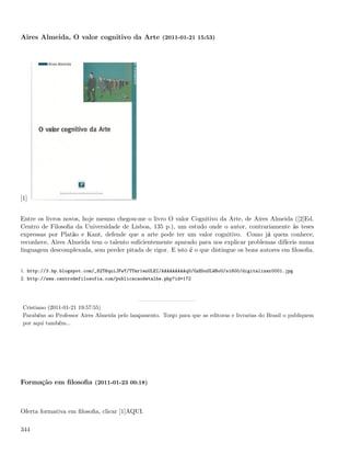 Aires Almeida, O valor cognitivo da Arte (2011-01-21 15:53)




[1]


Entre os livros novos, hoje mesmo chegou-me o livro O valor Cognitivo da Arte, de Aires Almeida ([2]Ed.
Centro de Filosoﬁa da Universidade de Lisboa, 135 p.), um estudo onde o autor, contrariamente às teses
expressas por Platão e Kant, defende que a arte pode ter um valor cognitivo. Como já quem conhece,
reconhece, Aires Almeida tem o talento suﬁcientemente apurado para nos explicar problemas difíceis numa
linguagem descomplexada, sem perder pitada de rigor. E isto é o que distingue os bons autores em ﬁlosoﬁa.


1. http://3.bp.blogspot.com/_82T6quiJFwY/TTmr1enULEI/AAAAAAAAAqU/GzEbuULWBoU/s1600/digitalizar0001.jpg
2. http://www.centrodefilosofia.com/publicacaodetalhe.php?id=172




 Cristiano (2011-01-21 19:57:55)
 Parabéns ao Professor Aires Almeida pelo lançamento. Torço para que as editoras e livrarias do Brasil o publiquem
 por aqui também...




Formação em ﬁlosoﬁa (2011-01-23 00:18)



Oferta formativa em ﬁlosoﬁa, clicar [1]AQUI.

344
 