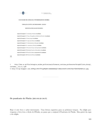 [2]



1.    http://www.uc.pt/fluc/estagios_saidas_profissionais/formacao_continua_professores/docspdf/lista_discpl_
isoladas___10_11_1.pdf
2. http://4.bp.blogspot.com/_82T6quiJFwY/TTtzp5MqUKI/AAAAAAAAAqY/teRhs3iO22Y/s1600/Sem+T%25C3%25ADtulo.png




Os poadcasts de Platão (2011-01-24 18:17)




Hoje vi este livro e achei interessante. Uma leitura sugestiva para os próximos tempos. Na edição por-
rtuguesa o livro leva o título de IPlatão, ao passo que o original é Poadcasts de Platão. Mas gostei da capa
e da edição.

                                                                                                             345
 