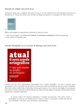 Filosoﬁa da religião (2011-02-09 23:44)

Finalmente já há capa e edição à vista para este que é um dos melhores livros introdutórios nesta área da
ﬁlosoﬁa que li. Vamos ﬁcar muito bem servidos em língua portuguesa. A tradução é de Vítor Guerreiro.




[1]
[2]Esta informação foi originalmente publicada no blog da Crítica.
1. http://2.bp.blogspot.com/_82T6quiJFwY/TVMmkRu6-NI/AAAAAAAAAqs/o2QWX8mzpEU/s1600/filreligiao.png
2. http://blog.criticanarede.com/




Acordês Ortografês, ou cá vai mais de Eduquês (2011-02-10 01:02)




[1]
Confesso que não estou especialmente preocupado com o acordo ortográﬁco. Li sobre o assunto, pesei
argumentos e estou convencido que são mais os contras que os prós em estabelecer mais um acordo ortográﬁco.
Mas entre muitas razões lidas e discutidas, estava agora mesmo a ler a nota de introdução de um pequeno
livro sobre o acordo, publicado na Texto Editora, da autoria de João Malaca Casteleiro e Pedro Dinis Correia,
quando leio o seguinte argumento:


         A terceira razão é de natureza pedagógica e também internacional. Nas várias escolas e
      Instituições em que por esse Mundo fora se ensina e cultiva o português, convém que haja só
      uma ortograﬁa, e não duas, pois tal facilita a aprendizagem.
348
 