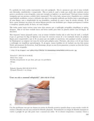 E o período do texto acaba exactamente com este parágrafo. Isto é, assume-se que esta é uma verdade
sem discussão, estabelecida e comprovada. Mas se assim é, qual a razão que ainda não conduziu outros
povos a acordarem a sua ortograﬁa, como por exemplo os ingleses e os americanos? Será que temos estudos
avançados que nos provam a solidez deste argumento? Por outro lado, mesmo sem a linguística ser a minha
especialidade académica, arrisco a defender que não é a ortograﬁa uniﬁcada que facilita mais a aprendizagem
de uma língua, mas a simplicidade da sua gramática, resultado de anos e anos de estudo aturado. E de
facto, quem dominar um pouco de outras línguas percebe com facilidade que a língua portuguesa é confusa
e complexa, quando podia, de facto, ser mais simples.
Não tenho assim tanta certeza como estes dois autores que a uniﬁcação ortográﬁca simpliﬁque as apren-
dizagens. Mas se tal fosse verdade havia até fortes razões para falar no planeta inteiro uma só língua. É
discutível.
Mas enquanto vamos pensando assim, com as nossas verdades tiradas não se sabe bem de onde, a verdade
é que se queremos ler Eça de Queiroz tal como ele escreveu temos de o ter traduzido dentro da própria
língua para compreender o que se lê, ao passo que um inglês ou americano, sem qualquer acordo, consegue
ler Shakespeare no original, tal como foi escrito pelo próprio autor. Portanto, não estou a ver de que forma
a uniﬁcação vai simpliﬁcar aprendizagens. E, já agora, vamos também ter de traduzir um dos dois nossos
Nobel, precisamente da literatura, José Saramago, já que os seus livros passaram a constar na lista dos livros
com erros de ortograﬁa.
1. http://3.bp.blogspot.com/-qDEbyJoPCpc/TVM5CXQ-7dI/AAAAAAAAAqw/z464wP48GEs/s1600/acordo.jpg


 Eduardo F. (2011-02-10 01:09:32)
 Muito bem, amigo.
 Partilho integralmente do que dizes, pelo que vou partilhá-lo.
 Abraço.
 :)

 Rolando Almeida (2011-02-10 01:25:13)
 Obrigado Eduardo e um abraço



Usar ou não o manual adoptado? (2011-02-10 17:42)




[1]
Um dos problemas com que me deparo no ensino da ﬁlosoﬁa acontece quando chego a uma escola e tenho de
ensinar a ﬁlosoﬁa com um mau manual de ﬁlosoﬁa adoptado. Normalmente os colegas de ﬁlosoﬁa insurgem-se
contra a posição de que não posso usar o manual nas aulas. Se os alunos compraram o manual, temos a
                                                                                                          349
 