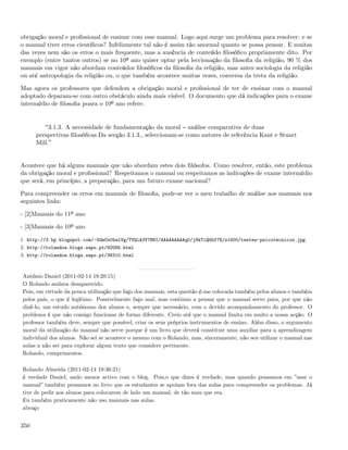 obrigação moral e proﬁssional de ensinar com esse manual. Logo aqui surge um problema para resolver: e se
o manual tiver erros cientíﬁcos? Infelizmente tal não é assim tão anormal quanto se possa pensar. E muitas
das vezes nem são os erros o mais frequente, mas a ausência de conteúdo ﬁlosóﬁco propriamente dito. Por
exemplo (entre tantos outros) se no 10º ano quiser optar pela leccionação da ﬁlosoﬁa da religião, 90 % dos
manuais em vigor não abordam conteúdos ﬁlosóﬁcos da ﬁlosoﬁa da religião, mas antes sociologia da religião
ou até antropologia da religião ou, o que também acontece muitas vezes, conversa da treta da religião.

Mas agora os professores que defendem a obrigação moral e proﬁssional de ter de ensinar com o manual
adoptado deparam-se com outro obstáculo ainda mais visível. O documento que dá indicações para o exame
intermédio de ﬁlosoﬁa poara o 10º ano refere:


           3.1.3. A necessidade de fundamentação da moral análise comparativa de duas
      perspectivas ﬁlosóﬁcas.Da secção 3.1.3., seleccionam-se como autores de referência Kant e Stuart
      Mill.


Acontece que há alguns manuais que não abordam estes dois ﬁlósofos. Como resolver, então, este problema
da obrigação moral e proﬁssional? Respeitamos o manual ou respeitamos as indicações de exame intermédio
que será, em princípio, a preparação, para um futuro exame nacional?

Para compreender os erros em manuais de ﬁlosoﬁa, pode-se ver o meu trabalho de análise aos manuais nos
seguintes links:

- [2]Manuais do 11º ano

- [3]Manuais do 10º ano

1. http://3.bp.blogspot.com/-5GmCs0balVg/TVQiA3V7BNI/AAAAAAAAAq0/j8kTiQGbf7E/s1600/testes-psicotecnicos.jpg
2. http://rolandoa.blogs.sapo.pt/92085.html
3. http://rolandoa.blogs.sapo.pt/38310.html



António Daniel (2011-02-14 18:20:15)
O Rolando andava desaparecido.
Pois, em virtude da pouca utilização que faço dos manuais, esta questão é-me colocada também pelos alunos e também
pelos pais, o que é legítimo. Possivelmente faço mal, mas continuo a pensar que o manual serve para, por que não
dizê-lo, um estudo autónomo dos alunos e, sempre que necessário, com o devido acompanhamento do professor. O
problema é que não consigo funcionar de forma diferente. Creio até que o manual limita em muito a nossa acção. O
professor também deve, sempre que possível, criar os seus próprios instrumentos de ensino. Além disso, o argumento
moral da utilização do manual não serve porque é um livro que deverá constituir uma auxiliar para a aprendizagem
individual dos alunos. Não sei se acontece o mesmo com o Rolando, mas, sinceramente, não seu utilizar o manual nas
aulas a não ser para explorar algum texto que considere pertinente.
Rolando, cumprimentos.

Rolando Almeida (2011-02-14 18:36:21)
é verdade Daniel, ando menos activo com o blog. Pois,o que dizes é verdade, mas quando pensamos em ”usar o
manual” também pensamos no livro que os estudantes se apoiam fora das aulas para compreender os problemas. Já
tive de pedir aos alunos para colocarem de lado um manual, de tão mau que era.
Eu também praticamente não uso manuais nas aulas.
abraço


350
 