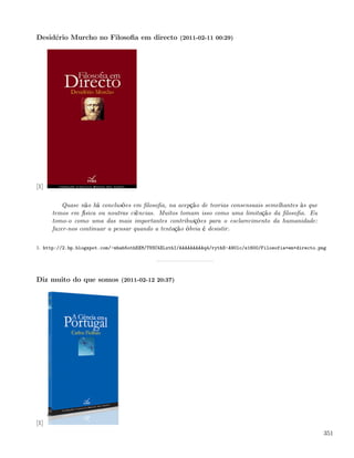 Desidério Murcho no Filosoﬁa em directo (2011-02-11 00:29)




[1]

          Quase não há conclusões em ﬁlosoﬁa, na acepção de teorias consensuais semelhantes às que
      temos em física ou noutras ciências. Muitos tomam isso como uma limitação da ﬁlosoﬁa. Eu
      tomo-o como uma das mais importantes contribuições para o esclarecimento da humanidade:
      fazer-nos continuar a pensar quando a tentação óbvia é desistir.

1. http://2.bp.blogspot.com/-mbab5othEXM/TVSC4XLxthI/AAAAAAAAAq4/rythS-A90lc/s1600/Filosofia+em+directo.png




Diz muito do que somos (2011-02-12 20:37)




[1]
                                                                                                          351
 