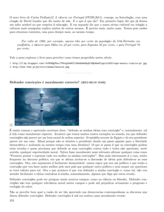 O novo livro de Carlos Fiolhais[2] A ciência em Portugal (FFMS,2011), começa, na Introdução, com uma
citação de David Landes que diz muito de nós. E o que é que diz? Em primeiro lugar diz que já demos
um salto notável no que respeita à educação. E em segundo diz que o nosso atraso cultural em relação a
culturas mais avançadas explica muitos de outros atrasos. É preciso mais, muito mais. Temos pois razões
para estarmos contentes, mas para desejar mais, ao mesmo tempo.


         Por volta de 1900, por exemplo, apenas três por cento da população da Grã-Bretanha era
      analfabeta, o número para Itália era 48 por cento, para Espanha 56 por cento, e para Portugal 78
      por cento.


Vale a pena explorar o livro para perceber como temos progredido nestes níveis.
1. http://2.bp.blogspot.com/-0vPKSBgCEuc/TVbvg3ebBCI/AAAAAAAAAq8/GQhAWsNItgw/s1600/capa-ensaio-ciencia-pt.jpg
2. http://www.ffms.pt/pt/actividades/ensaios.php




Defender convicções é moralmente correcto? (2011-02-13 15:03)




[1]
É muito comum e apreciado ouvirmos dizer, defendo as minhas ideias com convicção e, normalmente, tal
é tido como moralmente superior. Acontece que temos muitos contra exemplos no mundo, em que defender
convicções não parece ser um bem moral de ordem superior. O episódio recente do Egipto e do seu presidente
parece ser um caso. Aﬁnal porque não se demitia o presidente dando um passo gigante para a liberdade
democrática e acabando ao mesmo tempo com uma ditadura? O que se passa é que as convicções podem
estar erradas e quem proclama que defende as suas convicções contra tudo e todos não apresenta, neste
sentido, qualquer superioridade moral. Talvez fosse moralmente mais relevante aﬁrmar qualquer coisa como
 Prometo pensar e repensar cada vez melhor as minhas convicções . Mas mais interessante é o caso, muito
frequente no discurso político, em que se aﬁrma aceitar-se a discussão de ideias pois defende-se as suas
convicções. Ora, este argumento é facilmente desmontável: vamos supor que sou um político e que tenho a
convicção que vou fazer muito melhor pelo meu país que qualquer outro político e nem sequer me questiono
se terei talento para tal. Ora o que acontece é que vou defender a minha convicção e, como tal, não vou
atender facilmente a ideias contrárias à minha, nomeadamente, alguma que diga que estou errado.
Defender convicções pode ser perigoso ainda noutros campos, como na ciência ou ﬁlosoﬁa. Defender con-
vicções não tem qualquer relevância moral nestes campos e pode até prejudicar seriamente o progresso e
evolução do saber.
Não se percebe bem qual a razão de ser tão apreciado nas democracias contemporâneas os discursos que
dizem defender convicções. Defender convicções é até em muitos casos moralmente errado.
352
 