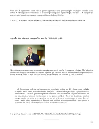 Uma coisa é argumentar, outra coisa é querer argumentar com pressuposições ideológicas tomadas como
certas. A este segundo aspecto chama-se manipulação que parece argumentação, mas não é. A manipulação
aparece notoriamente em campos como a política, religião ou futebol.

1. http://2.bp.blogspot.com/-p6jhXdtAd7M/TVfygTOqR0I/AAAAAAAAArA/jfl5FmWMlK4/s1600/encruzilhada.jpg




As religiões são más inspirações morais (2011-02-13 22:29)




[1]

São muitas as pessoas que procuram orientações éticas e morais nas Escrituras e nas religiões. Mas há muitos
aspectos nas religiões e nos livros tidos como sagrados que parecem colocar muitas reservas do ponto de vista
moral. James Rachels dá aqui um bom avanço, nos Problemas da Filosoﬁa, p. 263, (Gradiva)




         De forma mais modesta, outros encontram orientação prática nas Escrituras ou na tradição
      da Igreja. Estas fontes são notavelmente ambíguas. Dão-nos instruções vagas e frequentemente
      contraditórias. Por isso, quando as pessoas consultam estas autoridades, conﬁam tipicamente no
      seu próprio discernimento e seleccionam o que parece aceitável. Ao ler as Escrituras, prestam
      atenção aquilo que apoia as perspectivas morais que preferem e menosprezam o resto. Por ex-
      emplo, podem citar a passagem do Levíticio que condena a homossexualidade, mas ignorar a
      passagem que proíbe ter relações sexuais com mulheres menstruadas.




1. http://4.bp.blogspot.com/-wydfIIGHdMw/TVha-XFZs1I/AAAAAAAAArU/OzD8ikuPRn8/s1600/jimbo2.jpg




                                                                                                         353
 