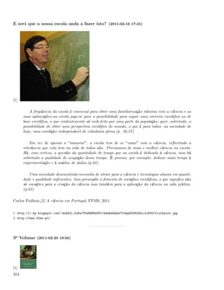 E será que a nossa escola anda a fazer isto? (2011-02-16 17:45)




[1]

         A frequência da escola é essencial para obter uma familiarização mínima com a ciência e as
      suas apliacações.na escola joga-se quer a possibilidade para seguir uma carreira cientíﬁca ou de
      base cientíﬁca, o que evidentemente só será feito por uma parte da população, quer, sobretudo, a
      possibilidade de obter uma perspectiva cientíﬁca do mundo, o que é para todos, na sociedade de
      hoje, uma condição indispensável de cidadania plena.(p. 56,57)

          Em vez de apenas a namorar , a escola tem de se casar com a ciência, reﬂectindo a
      relevância que esta tem na vida de todos nós. Precisamos de mais e melhor ciência na escola.
      Há, com certeza, a questão da quantidade de tempo que na escola é dedicado à ciência, mas há
      sobretudo a qualidade de ocupação desse tempo. É preciso, por exemplo, dedicar mais tempo à
      experimentação e à análise de dados.(p.62)

          Uma sociedade desenvolvida necessita de atrair para a ciência e tecnologias alunos em quanti-
      dade e qualidade suﬁcientes. Isso pressupõe o fomento de vocações cientíﬁcas, o que signiﬁca não
      só vocações para a criação da ciência mas também para a aplicação da ciência na vida prática.
      (p.63)

Carlos Fiolhais,[2] A ciência em Portugal, FFMS, 2011


1. http://1.bp.blogspot.com/-AxkX2i_fwXw/TVwNQ6Nx6UI/AAAAAAAAArY/mkpX259Cd3c/s1600/fiolhais2.jpg
2. http://www.ffms.pt/




3º Volume (2011-02-20 19:56)




[1]
354
 