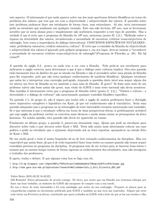 este aspecto. O interessante é que nada aparece sobre um dos mais apetitosos debates ﬁlosóﬁcos em torno do
problema dos valores, que tem que ver com a objectividade / subjectividade dos valores. E questões sobre
este problema podem-se fazer aos estudantes de forma clara, mas estimulante. Aí sim, seria interessante
pedir ao estudante que analisasse um qualquer exemplo. Este ano não lecciono 10º ano, mas se leccionasse
acredito que os meus alunos pura e simplesmente não soubessem responder a este tipo de questões. Mas a
verdade é que é certo que o programa de ﬁlosoﬁa do 10º ano, menciona (ponto II. 1.2.): Reﬂexão sobre a
riqueza da diversidade dos valores, reconhecendo a necessidade de encontrar critérios trans-subjectivos de
valoração, bem como a importância do diálogo intercultural. CONCEITOS ESPECÍFICOS NUCLEARES :
valor, preferência valorativa, critério valorativo, cultura”. É certo que o conteúdo da ﬁlosoﬁa da objectividade
e subjectividade dos valores é ignorado pelo próprio programa e, em seu lugar, deve-se ensinar a reconhecer
a necessidade de encontrar critérios trans-subjectivos de valoração (Programa de Filosoﬁa, p. 28). Ele há
coisas!!!

A questão de opção 2.4. pouco ou nada tem a ver com a ﬁlosoﬁa. Nela pede-se aos estudantes para
indicarem a opção correcta, para determinar o que é que o diálogo entre culturas implica. Ora esta questão
está claramente fora do âmbito do que se estuda em ﬁlosoﬁa e não é necessário saber uma pitada de ﬁlosoﬁa
para lhe responder, pelo que não testa qualquer conhecimento de matérias ﬁlosóﬁcas. Qualquer estudante
que saiba ler e interpretar com correcção português, responde a questões deste nível sem sequer algum dia
ter aberto um livro de ﬁlosoﬁa ou ter assistido a uma aula de ﬁlosoﬁa. É grave? Se fosse num teste de um
professor talvez não fosse assim tão grave, mas vindo do GAVE e num teste nacional não devia acontecer.
Mas também é inteiramente certo que o programa de ﬁlosoﬁa refere (ponto 2. 2.2.): Valores e cultura - a
diversidade e o diálogo de culturas não mencionando qualquer conteúdo ﬁlosóﬁco especíﬁco.
Na questão 1.1, do grupo iii, não é seguro que tenha sido a opção de muitos professores fazer a distinção
entre imperativo categórico e hipotético em Kant, já que tal conhecimento não é vinculativo. Seria uma
questão adequada caso o programa ou as orientações de teste intermédio tivessem mencionado esse conteúdo.
Se o que interessa é que o estudante reﬂicta em torno de duas perspectivas éticas, é perfeitamente aceitável
que seja opção do professor excluir os conceitos mais técnicos e ainda assim ensine os pressupostos da ética
kantiana. Na minha opinião, esta questão não devia ter aparecido no exame.
Finalmente no último grupo, a questão 2, parece-me demasiado vaga. Quase que pede ao estudante para
discorrer sobre tudo o que decorou sobre Kant e Mill. Teria sido muito mais interessante colocar um caso
prático e pedir ao estudante que o ajuizasse objectando até as teses expostas, apoiando-se no estudo feito
de Kant e Mill.
De um modo geral o teste é muito fraquinho só ao de leve testando conhecimentos da disciplina. Mas era
expectável que assim fosse, já que é de todo impossível fazer bons testes ou exames quando não temos sequer
conteúdos precisos no programa da disciplina. O programa tem de ser revisto para se fazerem bons testes e
exames que ao mesmo tempo testem de forma rigorosa os conhecimentos dos estudantes, mas não atraiçoem
o trabalho dos professores.
E agora, venha o debate. E que alguma coisa boa se faça com ele.
1. http://3.bp.blogspot.com/-uYg0xtKHFLo/TWPuLVuimxI/AAAAAAAAArk/CMhqhiCaGCY/s1600/exame.jpg
2. http://www.gave.min-edu.pt/np3content/?newsId=9&fileName=Info_2_2011_Filosofia_SEC.pdf


Valter Boita (2011-02-22 18:42:22)
Olá Rolando! Estou plenamente de acordo contigo. De facto, por muito que em ﬁlosoﬁa nos tentemos esforçar por
fazer um bom trabalho, os senhores do GAVE são incapazes de cumprir com a sua tarefa.
Eu sou a favor do teste intermédio e foi com satisfação que soube da sua realização. Preparei os alunos para as
competências exigidas no documento publicado pelo GAVE e também no que toca aos conteudos. Julguei que seria
cedo testar em Fevereiro as éticas, concluindo que quem trabalha no GAVE está a leste do que se faz nas escolas e olha

356
 