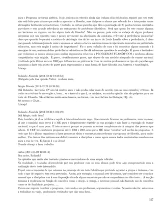 para o Programa de forma acrítica. Hoje, embora os criterios ainda não tenham sido publicados, reparei que este teste
não está feito para alunos que estão a aprender a ﬁlosofar, mas dirige-se a alunos que sabendo ler e interpretar umas
aﬁrmações facilmente o resolveriam. Contudo, as certas questões que têm a pontuação de 20 pontos testam conteúdos
parcelares e sem grande relevância no tratamento de problemas ﬁlosóﬁcos. Será que quem fez este exame alguma
vez leccionou ou alguma vez fez algum teste de ﬁlosoﬁa? Não me parece, pois cabe na cabeça de algum professor
perguntar por um conceito vago e pouco pertinente na abordagem da axiologia, referente à preferência valorativa?
claro que quando frequentei a cadeira de Axiologia tive de ler um texto de Louis Lavelle sobre a preferência, é claro
que quando deﬁnimos juízo de valor e opomos os valores a factos nos remetemos à experiencia valorativa ou preferência
valorativa, mas esta noção é assim tão importante? Fiz o meu trabalho de casa e fui consultar alguns manuais e à
excepçao de um, nenhum deﬁne preferência valorativa ou lhe dá relevo nas questões de avaliação. É grave e lastimável
que treinemos os nossos alunos para avaliar argumentos relativos a PROBLEMAS FILOSÓFICOS e nenhuma dessas
competências seja exigida. É grave, cientiﬁcamente grave, que depois de um modelo adequado de exame nacional
(realizado pela última vez em 2006)que inﬂuenciou as práticas lectivas de muitos professores e o tipo de questões que
passaram a fazer seja posto de parte para regressarmos a uma forma de fazer ﬁlosoﬁa oca, barroca e tautológica.
Abraço

Rolando Almeida (2011-02-22 18:59:53)
Obrigado pela tua opinião Valter. venham mais.

Sérgio Morais (2011-02-23 10:39:30)
Olá Rolando. Lecciono 10º ano há muitos anos e não podia estar mais de acordo com as suas opiniões/ críticas. Já
tenho os critérios de correcção e, bom... se o teste é o que é, os critérios, na minha opinião não são próprios para um
teste de Filosoﬁa. São critérios muito semelhantes, na forma, com os critérios da Biologia, FQ, etc.
Só mesmo o GAve...
Abraço!

Rolando Almeida (2011-02-23 11:02:49)
Olá Sérgio, tudo bem?
Pois, também já vi os critérios e aquilo é intencionalmente vago. Sinceramente ﬁcamos, os professores, num impasse,
já que o caminho mais certo é o ME pura e simplesmente regredir na sua posição e não fazer a reposição do exame
nacional, o que é uma pena. E isto acontece porque se pensam as coisas completamente à margem das pessoas que
sabem. O CEF fez excelentes propostas entre 2003 e 2005 sem que o ME desse ”ouvidos” até ao ﬁm às propostas. E
creio que foi o último organismo a fazer propostas sérias e concretas para reformar o programa de ﬁlosoﬁa, para muito
melhor. Um destes dias retiram-nos deﬁnitivamente a disciplina e como agora somos todos contratados mandam-nos
para a rua de vez. E depois é o ai Jesus!
Grande abraço e bom trabalho

carlos (2011-03-02 22:40:11)
Boa noite, Rolando!
As opiniões que emite são bastante precisas e merecedoras de uma ampla reﬂexão.
Na realidade, o trabalho desenvolvido por um professor com os seus alunos pode ﬁcar algo comprometido com a
realização deste teste intermédio.
Fiquei com a impessão de que estamos na presença de um teste híbrido que pretende agradar a gregos e troianos, com
tudo o que de negativo tem esta pretensão. Assim, por exemplo, o manual arte de pensar, que considero ser o melhor
manual que a disciplina tem à sua disposição aborda alguns aspectos que não se enquadaram no dito teste... A accção
humana é explicada em função de conceitos como o desejo, a crença, o interesse pessoal, não fazendo uso de conceitos
como os de ﬁnalidade, projecto, ....
Parece-me urgente redeﬁnir o programa, centrando-o em problemas, argumentos e teorias. Se assim não for, estaremos
a trabalhar no vazio, produzindo resultados que são uma farsa.

                                                                                                                   357
 