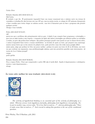 Carlos Alves

 Rolando Almeida (2011-03-02 22:51:41)
 Olá Carlos,
 É verdade o que diz. É praticamente impossível fazer um exame consensual sem o mínimo norte em termos de
 conteúdos a trabalhar.Eu não lecciono este ano 10º ano, mas na minha escola, os colegas do 10º andavam desesperado
 a fazer reuniões para tentar chegar ao mínimo acordo. mas isto é fantasioso pois na base o programa não permite
 qualquer acordo.
 Abraço e bom trabalho

 Pedro (2011-03-07 07:55:27)
 olá!
 parece-me que o problema não primariamente está no gave. à dgidc é que compete fazer programas e orientações; o
 gave tem as mãos atadas a esse respeito. e enquanto da dgdic não saírem orientações que deﬁnam melhor os conteúdos
 a avaliar, no gave não podem fazer milagres: não podem pressupor grande coisa quanto ao que os alunos devem saber,
 e assim é impossível fazer testes e exames satisfatórios. no livrinho de apoio ao teste, que preparei com constrangi-
 mentos menos fortes que os dos autores do próprio teste, pude perceber como eles estão numa posição difícil.
 ainda assim, julgo que podiam ter feito um pouco melhor. podiam ter posto um texto de 20 ou 30 linhas, um texto
 em que coubesse um argumento, uma problematização mínima, pois isso permitiria questões mais interessantes. só
 textos de 3 ou 5 linhas porquê?
 cumps,
 pedro galvão

 Rolando Almeida (2011-03-07 09:36:05)
 Fica o reparo Pedro. Claro que compreender o polvo ME não é tarefa fácil. Aquilo é departamentos e subdeparta-
 mentos e mais departamentos....
 abraço




Às vezes sabe melhor ler sem traduzir (2011-02-23 11:33)




[1]


          The activity of hypothetical thinking is an essential part of the activity of philosophy as a
      whole. Whereas science tests hypotheses factually, philosophy tests hypotheses conceptually. Or,
      to put in another way, science asks, It is true that so-and-so&? , whereas philosophy asks, Does
      it make sense that so-and-so&? And crucial to asking this question is the use of the conditional
      question.


Peter Worley, The if Machine, p10, 2011
358
 
