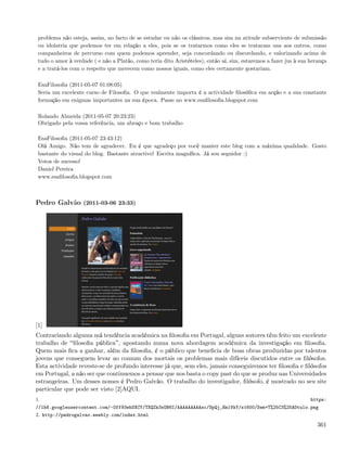 problema não esteja, assim, no facto de se estudar ou não os clássicos, mas sim na atitude subserviente de submissão
 ou idolatria que podemos ter em relação a eles, pois se os tratarmos como eles se trataram uns aos outros, como
 companheiros de percurso com quem podemos aprender, seja concordando ou discordando, e valorizando acima de
 tudo o amor à verdade ( e não a Platão, como teria dito Aristóteles), então aí, sim, estaremos a fazer jus à sua herança
 e a tratá-los com o respeito que merecem como nossos iguais, como eles certamente gostariam.

 EsaFilosoﬁa (2011-05-07 01:08:05)
 Seria um excelente curso de Filosoﬁa. O que realmente importa é a actividade ﬁlosóﬁca em acção e a sua constante
 formação em enigmas importantes na sua época. Passe no www.esaﬁlosoﬁa.blogspot.com

 Rolando Almeida (2011-05-07 20:23:23)
 Obrigado pela vossa referência, um abraço e bom trabalho

 EsaFilosoﬁa (2011-05-07 23:43:12)
 Olá Amigo. Não tem de agradecer. Eu é que agradeço por você manter este blog com a máxima qualidade. Gosto
 bastante do visual do blog. Bastante atractivo! Escrita magníﬁca. Já sou seguidor :)
 Votos de sucesso!
 Daniel Pereira
 www.esaﬁlosoﬁa.blogspot.com



Pedro Galvão (2011-03-06 23:33)




[1]
Contrariando alguma má tendência académica na ﬁlosoﬁa em Portugal, alguns autores têm feito um excelente
trabalho de ﬁlosoﬁa pública , apostando numa nova abordagem académica da investigação em ﬁlosoﬁa.
Quem mais ﬁca a ganhar, além da ﬁlosoﬁa, é o público que beneﬁcia de boas obras produzidas por talentos
jovens que conseguem levar ao comum dos mortais os problemas mais difíceis discutidos entre os ﬁlósofos.
Esta actividade reveste-se de profundo interesse já que, sem eles, jamais conseguiremos ter ﬁlosoﬁa e ﬁlósofos
em Portugal, a não ser que continuemos a pensar que nos basta o copy past do que se produz nas Universidades
estrangeiras. Um desses nomes é Pedro Galvão. O trabalho do investigador, ﬁlósofo, é mostrado no seu site
particular que pode ser visto [2]AQUI.
1.                                                                                                                https:
//lh6.googleusercontent.com/-Off93ehSXCY/TXQZk3xOB6I/AAAAAAAAAsc/SpQj_Em1VkY/s1600/Sem+T%25C3%25ADtulo.png
2. http://pedrogalvao.weebly.com/index.html

                                                                                                                     361
 