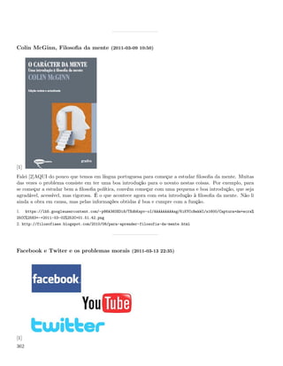 Colin McGinn, Filosoﬁa da mente (2011-03-09 10:50)




[1]
Falei [2]AQUI do pouco que temos em língua portuguesa para começar a estudar ﬁlosoﬁa da mente. Muitas
das vezes o problema consiste em ter uma boa introdução para o novato nestas coisas. Por exemplo, para
se começar a estudar bem a ﬁlosoﬁa política, convém começar com uma pequena e boa introdução, que seja
agradável, acessível, mas rigorosa. É o que acontece agora com esta introdução à ﬁlosoﬁa da mente. Não li
ainda a obra em causa, mas pelas informações obtidas é boa e cumpre com a função.
1.    https://lh5.googleusercontent.com/-p86A383XDi8/TXdbKspv-oI/AAAAAAAAAsg/KiKYCcBekWI/s1600/Captura+de+ecra%
25CC%2583+-+2011-03-02%252C+01.51.42.png
2. http://filosofiaes.blogspot.com/2010/08/para-aprender-filosofia-da-mente.html




Facebook e Twiter e os problemas morais (2011-03-13 22:35)




[1]
362
 