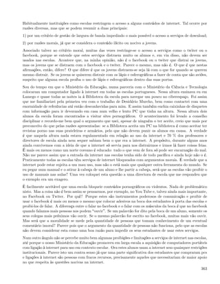 Habitualmente instituições como escolas restringem o acesso a alguns conteúdos de internet. Tal ocorre por
razões diversas, mas que se podem resumir a duas principais:
1) por um critério de gestão de largura de banda impedindo o mais possível o acesso a serviços de download;
2) por razões morais, já que se considera o conteúdo ilícito ou nocivo a jovens.
Associado talvez ao critério moral, muitas das vezes restringe-se o acesso a serviços como o twiter ou o
facebook, porque se entende que estes serviços distraem muito os alunos e, em via disso, não devem ser
usados nas escolas. Acontece que, na minha opinião, não é o facebook ou o twiter que distrai os jovens,
mas os jovens que se distraem com o facebook e o twiter. Parece o mesmo, mas não é. O que é que nestas
aﬁrmações, então, difere? O que difere é que os jovens distraem-se seja lá com o que for quando se querem
mesmo distrair. Se os jovens se quiserem distrair com os lápis e esferográﬁcas a fazer de conta que são aviões,
suspeito que alguma escola proíba o uso de lápis e esferográﬁcas dentro das suas portas.
Sou do tempo em que o Ministério da Educação, numa parceria com o Ministério da Ciência e Tecnologia
colocaram um computador ligado à internet em todas as escolas portugueses. Nessa altura ensinava eu em
Lamego e quase todas as noites ia á Biblioteca da escola para navegar um pouco no ciberespaço. Foi assim
que me familiarizei pela primeira vez com o trabalho de Desidério Murcho, bem como contactei com uma
enormidade de referências até então desconhecidas para mim. E assim também enchia caixinhas de disquetes
com informação para ir devorando em casa num velho e lento PC que tinha na altura. Nessa altura dois
alunos da escola foram encontrados a visitar sites pornográﬁcos. O acontecimento foi levado a conselho
disciplinar e recordo-me bem qual o argumento que usei, apesar de ninguém o ter aceite, creio que mais por
preconceito do que pelas razões apresentadas: se a Biblioteca aceita um PC na biblioteca é como aceitar ter
revistas porno nas suas prateleiras e armários, pelo que não devem punir os alunos em causa. A verdade
é que naquela altura nada estava regulamentado em relação ao uso da internet e 70 % dos professores e
directores de escola ainda nem sequer sabiam bem o que era a internet. A propósito, durante alguns anos
ainda convivemos com a ideia de que a internet só servia para nos distrairmos e irmos lá fazer coisas feias.
É mais ou menos como um norte coreano é educado: tudo o que vem de fora só pode ser encarnação do mal.
Não me parece assim que a entrada da internet nas escolas tenha sido de todo pacíﬁca e ainda hoje não o é.
Praticamente todas as escolas têm serviços de internet bloqueados com argumentos morais. É verdade que a
internet pode estar sujeita a um mau uso, mas não o está mais que qualquer outra ferramenta do mundo. Se
eu pegar num manual e o atirar à cabeça de um aluno e lhe partir a cabeça, será que as escolas vão proibir o
uso de manuais nas aulas? Uma vez coloquei esta questão a uma directora de escola que me respondeu que
o exemplo era um exagero.
È facilmente aceitável que uma escola bloqueie conteúdos pornográﬁcos ou violentos. Nada de problemático
nisto. Mas a coisa não é bem assim se pensarmos, por exemplo, no You Tube e, talvez ainda mais importante,
no Facebook ou Twiter. Por quê? Porque estes são instrumentos poderosos de comunicação e proibir de
usar o facebook é mais ou menos o mesmo que colocar adesivos na boca dos estudantes à porta das escolas e
proibi-los de falar. A diferença entre o falar no facebook e o falar com os músculos da boca é que no facebook
quando falamos mais pessoas nos podem ouvir . Se um palavrão for dito pela boca de um aluno, somente os
seus colegas mais próximos vão ouvir. Se o mesmo palavrão for escrito no facebook, muitas mais vão ouvir.
Mas será que a moralidade se mede pela quantidade de pessoas que tomam conhecimento de um eventual
comentário imoral? Parece pois que o argumento da quantidade de pessoas não funciona, pelo que as escolas
não devem considerar esta como uma boa razão para impedir os seus estudantes de usar estes serviços.
Num outro ângulo não se percebe muito bem algumas proibições e limitações a serviços de internet nas escolas,
até porque o nosso Ministério da Educação promoveu em larga escala a aquisição de computadores portáteis
com ligação à internet para uso em contexto escolar. Ora estes alunos usam a internet sem quaisquer restrições
institucionais. Parece isto um contra senso já que uma parte signiﬁcativa dos estudantes que compraram pcs
e ligações à internet são pessoas com fracos recursos, precisamente aqueles que necessitariam de maior apoio
no que respeita às questões nocivas na internet.
                                                                                                           363
 