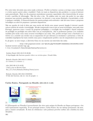 Por outro lado, há ainda uma outra razão a destacar. Proibir ou limitar o acesso a serviços como o facebook
e o twiter parece querer adiar o inadiável. Cada vez mais os dispositivos são portáteis e o acesso à internet
mais generalizado. Hoje em dia pequenos smartphones possuem capacidades ultra desenvolvidas de acesso
à rede e partilha de informação. Não há volta a dar. Os miúdos cada vez mais vão poder ter nas mãos
pequenos mas potentes aparelhos para comunicar via internet e com acesso ilimitado e incontrolado a todo
e qualquer conteúdo. O desenvolvimento da nanotecnologia está acelerado e não há como travar o progresso
tecnológico ao nível de pequenos e potentes dispositivos.
Não me oponho de todo à ideia que uma escola até decida nem sequer possuir ligação à internet usando
outros critérios de estudo e investigação. Só não compreendo como é que as novas tecnologias, num país como
Portugal, aparecem como o arauto do progresso pedagógico, a revolução das revoluções e depois andamos
de proibição em proibição sem saber lidar com as consequências. Até os professores passam a ser avaliados
também pelo modo como usam recursos tecnológicos nas aulas. Ora, proibir serviços como o facebook ou o
twitter ou o youtube nas escolas com os argumentos de que distraem os estudantes e potenciam a visita de
conteúdos impróprios faz tanto sentido como pura e simplesmente proibir o uso de computadores nas escolas.
E, já agora: no meu tempo, a [2]revista Gina era um sucesso nos intervalos das aulas.
1.                    https://lh5.googleusercontent.com/-EpFjtBcjqUg/TX1GfmehMPI/AAAAAAAAAso/zNIefXeV95w/s1600/
facebook-twitter-youtube-logo.jpg
2. file://localhost/C:/Users/Rolando/Desktop/Varios/nocivo


 António Daniel (2011-03-15 01:30:36)
 A hiperligação não funciona quando «clico» na «revista gina». Grande falha.

 Rolando Almeida (2011-03-15 11:36:24)
 é a censura, é a censura :-)

 julio (2011-06-14 21:44:33)
 o link q tens na Revista Gina:
 ﬁle:///C:/Users/Rolando/Desktop/Varios/nocivo

 Rolando Almeida (2011-06-15 00:09:02)
 O link não funciona, não sei. tens de googlar :-)



Carlos Fontes, Navegando na ﬁlosoﬁa (2011-03-15 11:29)




[1]
O [2]Navegando na Filosoﬁa é provavelmente dos sites mais antigos de ﬁlosoﬁa em língua portuguesa e dos
mais injustamente esquecidos. O seu principal mentor, Carlos Fontes, faz um esforço permanente, há anos,
para o manter actualizado. É cheio de referências e nele podemos perceber melhor até a história da nossa
disciplina.
364
 