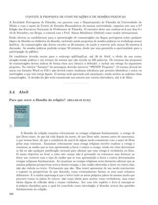 CONVITE À PROPOSTA DE COMUNICAÇÕES E DE SESSÕES PRÁTICAS
A Sociedade Portuguesa de Filosoﬁa, em parceria com o Departamento de Filosoﬁa da Universidade do
Minho e com o apoio do Centro de Estudos Humanísticos da mesma universidade, organiza este ano a 9.ª
Edição dos Encontros Nacionais de Professores de Filosoﬁa. O encontro deste ano realizar-se-á nos dias 9 e
10 de Setembro, em Braga, e contará com o Prof. Simon Blackburn (Oxford) como orador internacional.
Estão abertas as candidaturas para a apresentação de comunicações em língua portuguesa sobre qualquer
tópico de ﬁlosoﬁa ou didáctica da ﬁlosoﬁa, incluindo ainda propostas de sessões práticas ou workshops nesses
âmbitos. As comunicações não devem exceder os 30 minutos, de modo a reservar pelo menos 20 minutos à
discussão. As sessões práticas poderão ocupar 50 minutos, desde que seja garantida a oportunidade para a
participação do público.
Os candidatos deverão enviar para o endereço spﬁl@spﬁl.pt, até 30 de Abril, o título da sua comu-
nicação/sessão prática e um resumo da mesma que não exceda as 500 palavras. Os resumos das propostas
de comunicações devem indicar de forma clara a(s) ideia(s) a defender, e incluir um esboço do argumento
proposto. Na rubrica Assunto da mensagem deverão inscrever 9ºENPF Proposta . O resumo deverá ser
anexo em formato Word ou Pdf e não deverá conter nenhuma referência que permita identiﬁcar o autor ou
instituições a que este esteja ligado. O mesmo será apreciado sob anonimato, sendo aceites no máximo duas
comunicações. A decisão do júri será comunicada aos autores por correio electrónico, até 4 de Maio.




3.4     Abril

Para que serve a ﬁlosoﬁa da religião? (2011-04-10 21:51)




[1]

          A ﬁlosoﬁa da religião examina criticamente as crenças religiosas fundamentais: a crença de
      que Deus existe, de que há vida depois da morte, de que Deus sabe, mesmo antes de nascermos,
      o que iremos fazer, de que a existência do mal é de algum modo consistente com o amor de Deus
      pelas suas criaturas. Examinar criticamente uma crença religiosa envolve explicar a crença e
      examinar as razões que se tem apresentado a favor e contra a crença, tendo em vista determinar
      se há ou não qualquer justiﬁcação racional para aﬁrmar que essa crença é verdadeira ou falsa.
      O nosso objectivo ao levar a cabo este exame não é persuadir ou convencer mas fornecer ao
      leitor um contacto com o tipo de razões que se tem apresentado a favor e contra determinadas
      crenças religiosas fundamentais. Ao examinar as crenças religiosas seria desonesto aﬁrmar que as
      minhas próprias perspectivas acerca destas crenças, e das razões oferecidas a favor ou contra elas,
      não são visíveis no texto. Certamente que são. Mas tentei apresentar de um modo convincente
      e cogente as perspectivas de que discordo, como eventualmente fariam os seus mais robustos
      defensores. E a minha esperança é que o leitor trate os meus próprios juízos do mesmo modo que
      procurei tratar os juízos de outros: não como ideias para aceitar como verdadeiras, mas como
      ideias dignas de reﬂexão séria e exame cuidadoso. Ler com este espírito o livro é entregar-se
      à própria disciplina para a qual foi concebido como introdução; é ﬁlosofar acerca das questões
      fundamentais na religião.
366
 