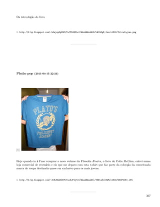 Da introdução do livro




1. http://2.bp.blogspot.com/-hGejspGpXR0/TaIYG49ElwI/AAAAAAAAAtE/LAC46gE_Ino/s1600/filreligiao.png




Platão pop (2011-04-15 22:31)




[1]


Hoje quando ia à Fnac comprar o novo volume da Filosoﬁa Aberta, o livro do Colin McGinn, entrei numa
loja comercial de vestuário e eis que me deparo com esta t-shirt que faz parte da colecção da conceituada
marca de roupa destinada quase em exclusivo para os mais jovens.


1. http://3.bp.blogspot.com/-dvHJBhd5S6Y/Tai5JF2j72I/AAAAAAAAAtI/f6XtaVcIOWM/s1600/DSCF0081.JPG




                                                                                                     367
 