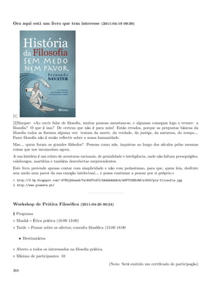 Ora aqui está um livro que tem interesse (2011-04-19 09:39)




[1]
[2]Sinopse: «Ao ouvir falar de ﬁlosoﬁa, muitas pessoas assustam-se, e algumas começam logo a tremer: a
ﬁlosoﬁa? O que é isso? De certeza que não é para mim! Estão errados, porque as perguntas básicas da
ﬁlosoﬁa todos as ﬁzemos alguma vez: tratam da morte, da verdade, da justiça, da natureza, do tempo&
Fazer ﬁlosoﬁa não é senão reﬂectir sobre a nossa humanidade.
Mas& quem foram os grandes ﬁlósofos? Pessoas como nós, inquietas ao longo dos séculos pelas mesmas
coisas que nos incomodam agora.
A sua história é um relato de aventuras racionais, de genialidade e inteligência, onde não faltam perseguições,
calabouços, martírios e também descobertas surpreendentes.
Este livro pretende apenas contar com simplicidade e não com pedantismo, para que, quem leia, desfrute
sem medo nem pavor da sua emoção intelectual& e possa continuar a pensar por si próprio.»
1. http://3.bp.blogspot.com/-G7NUjh5wsnA/Ta1KG0To2CI/AAAAAAAAAtk/mUFTfZWEvR8/s1600/pla-filosofia.jpg
2. http://www.planeta.pt/




Workshop de Prática Filosóﬁca (2011-04-20 00:24)

§ Programa
v Manhã      Ética prática (10:00 13:00)
v Tarde     Pensar sobre os afectos; consulta ﬁlosóﬁca (15:00 18:00

      • Destinatários

v Aberto a todos os interessados na ﬁlosoﬁa prática.
v Mínimo de participantes: 10

                                                         (Nota: Será emitido um certiﬁcado de participação)
368
 