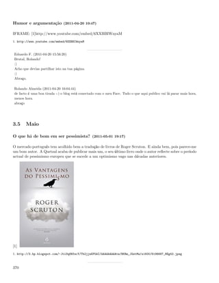 Humor e argumentação (2011-04-20 10:47)

IFRAME: [1]http://www.youtube.com/embed/6XXBBIWnyaM
1. http://www.youtube.com/embed/6XXBBIWnyaM



 Eduardo F. (2011-04-20 15:56:20)
 Brutal, Rolando!
 :)
 Acho que devias partilhar isto na tua página.
 :)
 Abraço.

 Rolando Almeida (2011-04-20 16:04:44)
 de facto é uma boa tirada :-) o blog está conectado com o meu Face. Tudo o que aqui publico vai lá parar mais hora,
 menos hora.
 abraço




3.5     Maio

O que há de bom em ser pessimista? (2011-05-01 19:17)

O mercado português tem acolhido bem a tradução de livros de Roger Scruton. E ainda bem, pois parece-me
um bom autor. A Quetzal acaba de publicar mais um, o seu último livro onde o autor reﬂecte sobre o período
actual de pessimismo europeu que se sucede a um optimismo vago nas décadas anteriores.




[1]
1. http://3.bp.blogspot.com/-JtiUq8NfecY/Tb2jjnKP5AI/AAAAAAAAAtw/BKRm_JGztMw/s1600/8196687_NEg43.jpeg



370
 