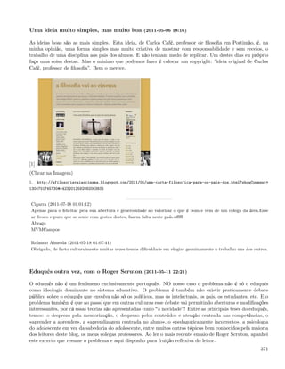 Uma ideia muito simples, mas muito boa (2011-05-06 18:16)

As ideias boas são as mais simples. Esta ideia, de Carlos Café, professor de ﬁlosoﬁa em Portimão, é, na
minha opinião, uma forma simples mas muito criativa de mostrar com responsabilidade e sem receios, o
trabalho de uma disciplina aos pais dos alunos. E não tenham medo de replicar. Um destes dias eu próprio
faço uma coisa destas. Mas o mínimo que podemos fazer é colocar um copyright: ”ideia original de Carlos
Café, professor de ﬁlosoﬁa”. Bem o merece.




[1]
(Clicar na Imagem)
1.    http://afilosofiavaiaocinema.blogspot.com/2011/05/uma-carta-filosofica-para-os-pais-dos.html?showComment=
1304701745730#c4232012592092063835


 Cigarra (2011-07-18 01:01:12)
 Apenas para o felicitar pela sua abertura e generosidade ao valorizar o que é bom e vem de um colega da área.Esse
 ar fresco e puro que se sente com gestos destes, fazem falta neste país.uﬀﬀf
 Abraço
 MVMCampos

 Rolando Almeida (2011-07-18 01:07:41)
 Obrigado, de facto culturalmente muitas vezes temos diﬁculdade em elogiar genuinamente o trabalho uns dos outros.



Eduquês outra vez, com o Roger Scruton (2011-05-11 22:21)

O eduquês não é um fenómeno exclusivamente português. NO nosso caso o problema não é só o eduquês
como ideologia dominante no sistema educativo. O problema é também não existir praticamente debate
público sobre o eduquês que envolva não só os políticos, mas os intelectuais, os pais, os estudantes, etc. E o
problema também é que ao passo que em outras culturas esse debate vai permitindo aberturas e modiﬁcações
interessantes, por cá essas teorias são apresentadas como a novidade ! Entre as principais teses do eduquês,
temos: o desprezo pela memorização, o desprezo pelos conteúdos e atenção centrada nas competências, o
«aprender a aprender», a «aprendizagem centrada no aluno», o «pedagogicamente incorrecto», a psicologia
do adolescente em vez da sabedoria do adolescente, entre muitos outros tópicos bem conhecidos pela maioria
dos leitores deste blog, os meus colegas professores. Ao ler o mais recente ensaio de Roger Scruton, apanhei
este excerto que resume o problema e aqui disponho para fruição reﬂexiva do leitor.
                                                                                                              371
 