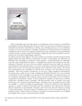 [1]


          Talvez a ilustração mais clara disso esteja na revolução que varreu as escolas e os ministérios
      da educação durante as décadas de 60 e 70, que nos disse, com base numa autoridade de uma mul-
      tiplicidade de pensadores, desde Rosseau a Dewey, que a educação não tem a ver com obediência
      e estudo, mas com auto expressão e recreação. Considerava-se suﬁciente libertar as crianças das
      restrições da sala de aulas e do programa tradicional para elas exprimirem as suas capacidades
      criativas naturais, crescendo através da liberdade e adquirindo saber pela experiência e pela de-
      scoberta em vez de pela «aprendizagem repetitiva».
      Um último exemplo dessa falácia é dado pelo relatório do Conselho Consultivo Central da Ed-
      ucação dirigido por Lady Plowden, apresentado em 1967 e encomendado pelo Ministério da
      Educação como orientação em matéria de ensino primário. O desenvolvimento da «educação»
      como um campo independente de estudo, e a legislação que obrigou novos professores não espe-
      cializados a frequentar um curso sobre essa matéria, produzira uma nova espécie de «peritos»
      cuja adesão às teorias optimistas não era, em regra, moderada por nenhuma experiência prolon-
      gada de sala de aula nem estorvada por qualquer reserva especial de senso comum. Foi através
      dos «educacionistas» que a ideologia do «nascido livre» encontrou o seu mais potente canal de
      inﬂuência. Nada servia melhor os professores, na sua nova e difícil situação de mentalizadores
      de crianças para a nação, do que a visão avançada pelo Relatório Plowden, com a sua conclusão
      «comprovada» de que a educação é um processo de livre exploração e autodesenvolvimento em
      que o professor desempenha não o papel de perito, exemplo ou autoridade, mas de conselheiro,
      companheiro de brincadeira e amigo. A clara tendência do relatório era sugerir que os métodos
      tradicionais disciplina, estudo e instrução não têm particular valor; na verdade, esse ensino
      não faz parte em si mesmo do papel do professor. Avisa-nos de que «um professor que só conﬁa
      na instrução (&) afasta as crianças da aprendizagem. O dever do professor é estar disponível
      enquanto a criança se exprime, provocando mas não controlando uma resposta que está para
      além de julgamento ou de repreensão. Se alguma coisa correr mal, não pode culpar-se a criança
      e ainda menos puni-la. Nem pode culpar-se o professor, uma vez que o seu papel já não é o de
      iniciador ou guia. O único sujeito de «culpa» é a sociedade e as suas hierarquias, e as «condições
      de privação» para as quais a escola deve propor remédio


As vantagens do Pessimismo, Quetzal, Abril 2011, Trad. José António Freitas e Silva, pp.55,56,57
372
 