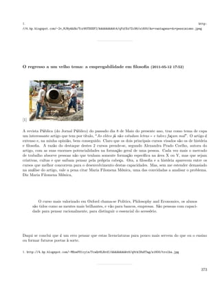 1.                                                                                                      http:
//4.bp.blogspot.com/-2v_MJNyAhSk/Tcr95TDSXFI/AAAAAAAAAt4/qYxfXx7Zc98/s1600/As+vantagens+do+pessimismo.jpeg




O regresso a um velho tema: a empregabilidade em ﬁlosoﬁa (2011-05-12 17:52)




[1]

A revista Pública (do Jornal Público) do passado dia 8 de Maio do presente ano, traz como tema de capa
um interessante artigo que tem por título, As elites já não estudam letras e talvez façam mal . O artigo é
extenso e, na minha opinião, bem conseguido. Claro que os dois principais cursos visados são os de história
e ﬁlosoﬁa. A razão do destaque destes 2 cursos prende-se, segundo Alexandra Prado Coelho, autora do
artigo, com as suas enormes potencialidades na formação geral de uma pessoa. Cada vez mais o mercado
de trabalho absorve pessoas não que tenham somente formação especíﬁca na área X ou Y, mas que sejam
criativas, cultas e que saibam pensar pela própria cabeça. Ora, a ﬁlosoﬁa e a história aparecem entre os
cursos que melhor concorrem para o desenvolvimento destas capacidades. Mas, sem me estender demasiado
na análise do artigo, vale a pena citar Maria Filomena Mónica, uma das convidadas a analisar o problema.
Diz Maria Filomena Mónica,




         O curso mais valorizado em Oxford chama-se Politics, Philosophy and Economics, os alunos
      são tidos como as mentes mais brilhantes, e vão para bancos, empresas. São pessoas com capaci-
      dade para pensar racionalmente, para distinguir o essencial do acessório.




Daqui se conclui que é um erro pensar que estas licenciaturas para pouco mais servem do que ou o ensino
ou formar futuros poetas à sorte.

1. http://4.bp.blogspot.com/-MExePS1cy1s/TcwQv6LHrdI/AAAAAAAAAt8/qVrkIHuKTag/s1600/trolha.jpg




                                                                                                         373
 