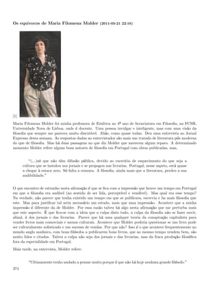 Os equívocos de Maria Filomena Molder (2011-05-21 22:16)




[1]
Maria Filomena Molder foi minha professora de Estética no 4º ano de licenciatura em Filosoﬁa, na FCSH,
Universidade Nova de Lisboa, onde é docente. Uma pessoa invulgar e inteligente, mas com uma visão da
ﬁlosoﬁa que sempre me pareceu muito discutível. Aliás, como quase todas. Deu uma entrevista ao Jornal
Expresso desta semana. As respostas dadas ao entrevistador são mais um tratado de literatura pós moderna
do que de ﬁlosoﬁa. Mas há duas passagens no que diz Molder que merecem algum reparo. A determinado
momento Molder refere alguns bons autores de ﬁlosoﬁa em Portugal com obras publicadas, mas,


           (&)só que não têm difusão pública, devido ao exercício de esquecimento do que seja a
      cultura que se instalou nos jornais e se propagou nas livrarias. Portugal, nesse aspeto, está quase
      a chegar à estaca zero. Só falta a censura. A ﬁlosoﬁa, ainda mais que a literatura, perdeu a sua
      audibilidade.


O que encontro de estranho nesta aﬁrmação é que se ﬁca com a impressão que houve um tempo em Portugal
em que a ﬁlosoﬁa era audível (no sentido de ser lida, perceptível e vendível). Mas qual era esse tempo?
Na verdade, não parece que tenha existido um tempo em que se publicava, escrevia e lia mais ﬁlosoﬁa que
este. Mas para justiﬁcar tal seria necessário um estudo, mais que uma impressão. Acontece que a minha
impressão é diferente da de Molder. Por essa razão talvez há algo nesta aﬁrmação que me perturba mais
que este aspecto. É que ﬁca-se com a ideia que a culpa disto tudo, a culpa da ﬁlosoﬁa não se fazer ouvir,
aﬁnal, é dos jornais e das livrarias. Parece que há uma qualquer teoria da conspiração capitalista para
vender livros mais comerciais e menos culturais. Acontece que Molder poderia questionar se um livro pode
ser culturalmente soﬁsticado e um sucesso de vendas. Por que não? Isso é o que acontece frequentemente no
mundo anglo saxónico, com bons ﬁlósofos a publicarem bons livros, que ao mesmo tempo vendem bem, são
muito lidos e citados. Talvez a culpa não seja dos jornais e das livrarias, mas da fraca produção ﬁlosóﬁca
fora da especialidade em Portugal.
Mais tarde, na entrevista, Molder refere:


          Ultimamente tenho andado a pensar muito porque é que não há hoje nenhum grande ﬁlósofo.
374
 