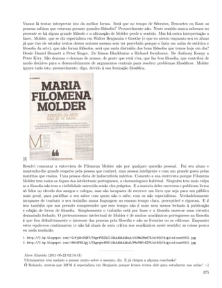 Vamos lá tentar interpretar isto da melhor forma. Será que no tempo de Sócrates, Descartes ou Kant as
pessoas sabiam que estavam perante grandes ﬁlósofos? Provavelmente não. Neste sentido nunca sabemos no
presente se há algum grande ﬁlósofo e a aﬁrmação de Molder perde o sentido. Mas há outra interpretação a
fazer. Molder, que se diz especialista em Walter Benjamim e Goethe (e que eu atesto enquanto seu ex aluno
já que tive de estudar textos destes autores mesmo sem ter percebido porque o fazia em aulas de estética e
ﬁlosoﬁa da arte), que não foram ﬁlósofos, será que anda distraída dos bons ﬁlósofos que temos hoje em dia?
Desde Daniel Dennett a Peter Singer. De Simon Blackburne a Richard Swinburne. De Anthony Kenny a
Peter Kivy. São dezenas e dezenas de nomes, de gente que está viva, que faz boa ﬁlosoﬁa, que contribui de
modo decisivo para o desenvolvimento de argumentos centrais para resolver problemas ﬁlosóﬁcos. Molder
ignora tudo isto, provavelmente, digo, devido à sua formação ﬁlosóﬁca.




[2]
Resolvi comentar a entrevista de Filomena Molder não por qualquer questão pessoal. Fui seu aluno e
mantenho-lhe grande respeito pela pessoa que conheci, uma pessoa inteligente e com um grande gosto pelas
matérias que ensina. Uma pessoa cheia de indiscutíveis méritos. Comento a sua entrevista porque Filomena
Molder tem todos os tiques dos intelectuais portugueses, a choraminguice habitual. Ninguém tem mais culpa
se a ﬁlosoﬁa não tem a visibilidade merecida senão eles próprios. E a maioria deles escrevem e publicam livros
só lidos no círculo dos amigos e colegas, mas são incapazes de escrever um livro que seja para um público
mais geral, para partilhar o seu saber com quem não o sabe, com os não especialistas. Verdadeiramente
incapazes de traduzir o seu trabalho numa linguagem ao emsmo tempo clara, perceptível e rigorosa. E é
isto também que nos permite compreender que este tempo não é mais nem menos fechado à publicação
e edição de livros de ﬁlosoﬁa. Simplesmente o trabalho está por fazer e a ﬁlosoﬁa move-se num circuito
demasiado fechado. O pretensiosismo intelectual de Molder e de muitos académicos portugueses na ﬁlosoﬁa
é que tira deﬁnitivamente o interesse das pessoas pela ﬁlosoﬁa e não as livrarias ou as editoras. Enquanto
estes equívocos continuarem (e não há sinais de auto crítica nos académicos neste sentido) as coisas pouco
ou nada mudarão.
1. http://2.bp.blogspot.com/-GcPjWhtPQNY/TdgrVUEZhZI/AAAAAAAAAuA/c53Mm2MeKTE/s1600/digitalizar0002.jpg
2. http://2.bp.blogspot.com/-H9tSFBGJgjI/Tdgrqbr8FNI/AAAAAAAAAuE/PMzYRPi6ZVU/s1600/digitalizar0001.jpg


 Aires Almeida (2011-05-22 02:14:41)
 Ultimamente tem andado a pensar muito sobre o assunto, diz. E já chegou a alguma conclusão?
 Ó Rolando, atestas que MFM é especialista em Benjamin porque levava textos dele para estudarem nas aulas? :-)

                                                                                                          375
 