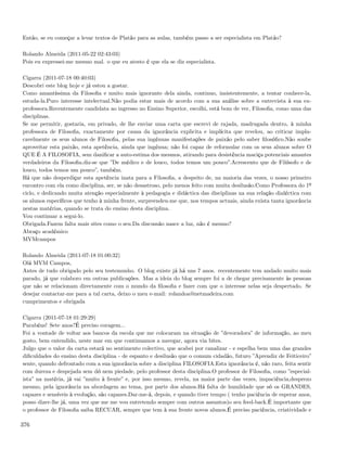 Então, se eu começar a levar textos de Platão para as aulas, também passo a ser especialista em Platão?

Rolando Almeida (2011-05-22 02:43:03)
Pois eu expressei-me mesmo mal. o que eu atesto é que ela se diz especialista.

Cigarra (2011-07-18 00:40:03)
Descobri este blog hoje e já estou a gostar.
Como amantíssima da Filosoﬁa e muito mais ignorante dela ainda, continuo, insistentemente, a tentar conhece-la,
estuda-la.Puro interesse intelectual.Não podia estar mais de acordo com a sua análise sobre a entrevista à sua ex-
professora.Recentemente candidata ao ingresso no Ensino Superior, escolhi, está bom de ver, Filosoﬁa, como uma das
disciplinas.
Se me permitir, gostaria, em privado, de lhe enviar uma carta que escrevi de rajada, madrugada dentro, à minha
professora de Filosoﬁa, exactamente por causa da ignorância explicita e implícita que revelou, ao criticar impla-
cavelmente os seus alunos de Filosoﬁa, pelas sua ingénuas manifestações de paixão pelo saber ﬁlosóﬁco.Não soube
aproveitar esta paixão, esta apetência, ainda que ingénua; não foi capaz de reformular com os seus alunos sobre O
QUE É A FILOSOFIA, sem daniﬁcar a auto-estima dos mesmos, atirando para desistência maciça potenciais amantes
verdadeiros da Filosoﬁa.diz-se que ”De médico e de louco, todos temos um pouco”.Acrescento que de Filósofo e de
louco, todos temos um pouco”, também.
Há que não desperdiçar esta apetência inata para a Filosoﬁa, a despeito de, na maioria das vezes, o nosso primeiro
encontro com ela como disciplina, ser, se não desastroso, pelo menos feito com muita desilusão.Como Professora do 1º
ciclo, e dedicando muita atenção especialmente à pedagogia e didáctica das disciplinas na sua relação dialéctica com
os alunos especíﬁcos que tenho à minha frente, surpreendeu-me que, nos tempos actuais, ainda exista tanta ignorância
nestas matérias, quando se trata do ensino desta disciplina.
Vou continuar a segui-lo.
Obrigada.Fazem falta mais sites como o seu.Da discussão nasce a luz, não é mesmo?
Abraço académico
MVMcampos

Rolando Almeida (2011-07-18 01:00:32)
Olá MVM Campos,
Antes de tudo obrigado pelo seu testemunho. O blog existe já há uns 7 anos. recentemente tem andado muito mais
parado, já que colaboro em outras publicações. Mas a ideia do blog sempre foi a de chegar precisamente às pessoas
que não se relacionam directamente com o mundo da ﬁlosoﬁa e fazer com que o interesse nelas seja despertado. Se
desejar contactar-me para a tal carta, deixo o meu e-mail: rolandoa@netmadeira.com
cumprimentos e obrigada

Cigarra (2011-07-18 01:29:29)
Parabéns! Sete anos?É preciso coragem...
Foi a vontade de voltar aos bancos da escola que me colocaram na situação de ”devoradora” de informação, ao meu
gosto, bem entendido, neste mar em que continuamos a navegar, agora via bites.
Julgo que o valor da carta estará no sentimento colectivo, que acabei por canalizar - e espelha bem uma das grandes
diﬁculdades do ensino desta disciplina - de espanto e desilusão que o comum cidadão, futuro ”Aprendiz de Feiticeiro”
sente, quando defrontado com a sua ignorância sobre a disciplina FILOSOFIA.Esta ignorância é, não raro, feita sentir
com dureza e despejada sem dó nem piedade, pelo professor desta disciplina.O professor de Filosoﬁa, como ”especial-
ista” na matéria, já vai ”muito à frente” e, por isso mesmo, revela, na maior parte das vezes, impaciência,desprezo
mesmo, pela ignorância na abordagem ao tema, por parte dos alunos.Há falta de humildade que só os GRANDES,
capazes e sensíveis à evolução, são capazes.Dar-me-á, depois, e quando tiver tempo ( tenho paciência de esperar anos,
posso dizer-lhe já, uma vez que me me vou entretendo sempre com outros assuntos)o seu feed-back.É importante que
o professor de Filosoﬁa saiba RECUAR, sempre que tem à sua frente novos alunos.É preciso paciência, criatividade e

376
 