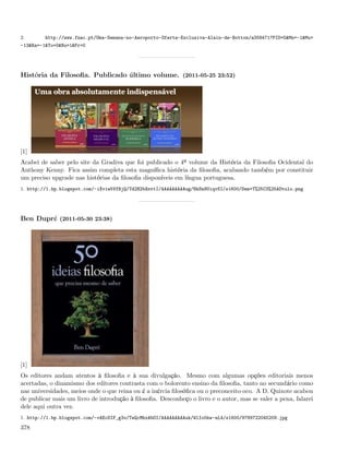 2.       http://www.fnac.pt/Uma-Semana-no-Aeroporto-Oferta-Exclusiva-Alain-de-Botton/a358471?PID=5&Mn=-1&Mu=
-13&Ra=-1&To=0&Nu=1&Fr=0




História da Filosoﬁa. Publicado último volume. (2011-05-25 23:52)




[1]
Acabei de saber pelo site da Gradiva que foi publicado o 4º volume da História da Filosoﬁa Ocidental do
Anthony Kenny. Fica assim completa esta magníﬁca história da ﬁlosoﬁa, acabando também por constituir
um preciso upgrade nas histórias da ﬁlosoﬁa disponíveis em língua portuguesa.
1. http://1.bp.blogspot.com/-iXviw5VfBjQ/Td2H2bXnttI/AAAAAAAAAug/NkSn8UiqvSI/s1600/Sem+T%25C3%25ADtulo.png




Ben Dupré (2011-05-30 23:38)




[1]
Os editores andam atentos à ﬁlosoﬁa e à sua divulgação. Mesmo com algumas opções editoriais menos
acertadas, o dinamismo dos editores contrasta com o bolorento ensino da ﬁlosoﬁa, tanto no secundário como
nas universidades, meios onde o que reina ou é a inércia ﬁlosóﬁca ou o preconceito oco. A D. Quixote acabou
de publicar mais um livro de introdução à ﬁlosoﬁa. Desconheço o livro e o autor, mas se valer a pena, falarei
dele aqui outra vez.
1. http://1.bp.blogspot.com/-vAEcDIF_g3o/TeQcMhxAbOI/AAAAAAAAAuk/WlIo0kw-nL4/s1600/9789722045209.jpg

378
 