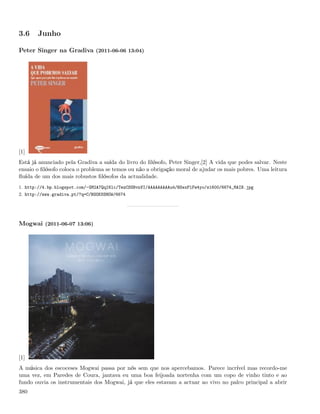 3.6    Junho

Peter Singer na Gradiva (2011-06-06 13:04)




[1]
Está já anunciado pela Gradiva a saída do livro do ﬁlósofo, Peter Singer,[2] A vida que podes salvar. Neste
ensaio o ﬁlósofo coloca o problema se temos ou não a obrigação moral de ajudar os mais pobres. Uma leitura
ﬂuída de um dos mais robustos ﬁlósofos da actualidade.
1. http://4.bp.blogspot.com/-GM2A7QqI6lc/TezCSSBvnVI/AAAAAAAAAu4/BSexPlFw4yo/s1600/6674_MAIN.jpg
2. http://www.gradiva.pt/?q=C/BOOKSSHOW/6674




Mogwai (2011-06-07 13:06)




[1]
A música dos escoceses Mogwai passa por nós sem que nos apercebamos. Parece incrível mas recordo-me
uma vez, em Paredes de Coura, jantava eu uma boa feijoada nortenha com um copo de vinho tinto e ao
fundo ouvia os instrumentais dos Mogwai, já que eles estavam a actuar ao vivo no palco principal a abrir
380
 