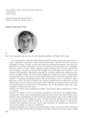 ensino superior. Ignoro se tais rumores têm fundamento.
 Cumprimentos
 Carlos JC Silva

 Rolando Almeida (2011-06-19 11:51:52)
 são boatos. ainda nem tomaram posse .-)



Exames (2011-06-20 17:35)




[1]
Vale a pena recuperar aqui um texto de Aires Almeida, publicado no Público ([2]ver aqui)

          As coisas parecem complicar-se para alguns estudantes apenas quando não conseguem con-
      trolar a ansiedade e ﬁcam num estado de grande nervosismo. Mas isso só acontece porque a
      realização de exames se tornou, no percurso escolar dos estudantes portugueses, uma coisa rara.
      Estivessem os estudantes habituados a exames e certamente seriam encarados com naturalidade.
      Mas para quê fazer exames, aﬁnal? Algumas pessoas acreditam que os exames nacionais não
      trazem qualquer vantagem ao processo de avaliação das aprendizagens dos estudantes e que,
      portanto, são dispensáveis. Há mesmo quem diga que os exames empobrecem e distorcem o pro-
      cesso de avaliação contínua desenvolvido pelos professores ao longo do ano lectivo. Argumentam
      frequentemente que 1) uma prova de exame nacional não permite avaliar a diversidade de apren-
      dizagens e competências adquiridas durante todo um ano lectivo; que 2) é incorrecto e injusto
      deixar que o futuro dos alunos se decida numa só prova, podendo eles nem sequer estar nos seus
      melhores dias; que 3) tratam de forma igual o que é diferente, na medida em que os percursos
      de aprendizagem de cada aluno são os mais diversos e que 4) não permitem medir com o rigor
      apregoado o conhecimento dos alunos.
      Acontece que nenhum desses argumentos é sólido. Curiosamente, alguns acabam por se refutar
      a si mesmos.
      Atente-se no primeiro. É certo que nenhuma actividade ou instrumento de avaliação permite,
      isoladamente, avaliar todas as aprendizagens adquiridas pelos alunos. Mas isso só milita a favor
      da ideia de que a avaliação deve ser tão diversiﬁcada quanto possível. Ora, é uma verdade concep-
      tual que um processo de avaliação sem exame nacional é menos diversiﬁcado do que um processo
      de avaliação com exame nacional. Dado que o exame nacional não substitui os instrumentos
      utilizados pelos professores nas aulas, antes se lhes acrescenta, ele contribui para enriquecer o
      processo de avaliação, ao invés de o empobrecer.
      O segundo argumento tem subjacente uma premissa falsa, a saber, que tudo se decide numa prova
      de duas horas. Mas as provas de exame apenas contribuem, de forma algo modesta, para a média
382
 