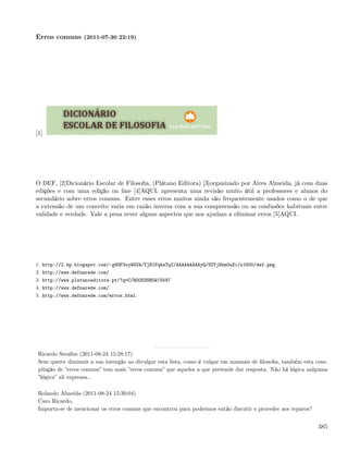 Erros comuns (2011-07-30 22:19)




[1]




O DEF, [2]Dicionário Escolar de Filosoﬁa, (Plátano Editora) [3]organizado por Aires Almeida, já com duas
edições e com uma edição on line [4]AQUI, apresenta uma revisão muito útil a professores e alunos do
secundário sobre erros comuns. Entre esses erros muitos ainda são frequentemente usados como o de que
a extensão de um conceito varia em razão inversa com a sua compreensão ou as confusões habituais entre
validade e verdade. Vale a pena rever alguns aspectos que nos ajudam a eliminar erros [5]AQUI.




1. http://2.bp.blogspot.com/-g9OP3oyWGUA/TjR1FqhaTqI/AAAAAAAAAyQ/SZYjNkm0uXc/s1600/def.png
2. http://www.defnarede.com/
3. http://www.platanoeditora.pt/?q=C/BOOKSSHOW/5597
4. http://www.defnarede.com/
5. http://www.defnarede.com/erros.html




 Ricardo Seraﬁm (2011-08-24 15:28:17)
 Sem querer diminuir a sua intenção ao divulgar esta lista, como é vulgar em manuais de ﬁlosoﬁa, também esta com-
 pilação de ”erros comuns” tem mais ”erros comuns” que aqueles a que pretende dar resposta. Não há lógica nalguma
 ”lógica” ali expressa...

 Rolando Almeida (2011-08-24 15:30:04)
 Caro Ricardo,
 Importa-se de mencionar os erros comuns que encontrou para podermos então discutir e proceder aos reparos?


                                                                                                              385
 