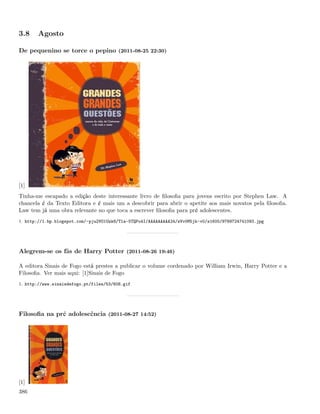 3.8    Agosto

De pequenino se torce o pepino (2011-08-25 22:30)




[1]
Tinha-me escapado a edição deste interessante livro de ﬁlosoﬁa para jovens escrito por Stephen Law. A
chancela é da Texto Editora e é mais um a descobrir para abrir o apetite aos mais novatos pela ﬁlosoﬁa.
Law tem já uma obra relevante no que toca a escrever ﬁlosoﬁa para pré adolescentes.
1. http://1.bp.blogspot.com/-pju2VO1Uzk8/Tla-5TQPo4I/AAAAAAAAA24/zVv0M5jk-v0/s1600/9789724741093.jpg




Alegrem-se os fãs de Harry Potter (2011-08-26 19:46)

A editora Sinais de Fogo está prestes a publicar o volume cordenado por William Irwin, Harry Potter e a
Filosoﬁa. Ver mais aqui: [1]Sinais de Fogo
1. http://www.sinaisdefogo.pt/files/53/608.gif




Filosoﬁa na pré adolescência (2011-08-27 14:52)




[1]
386
 
